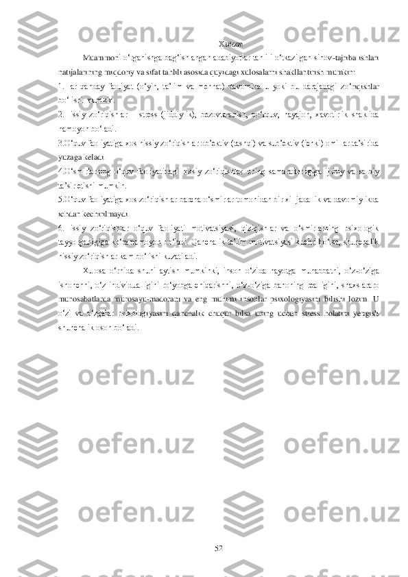  	52	 
Xulosa	 	
Muammon	i  o‗rganishga  bag‗ishlangan  adabiyotlar  tahlili  o‗tkazilgan  sinov	-tajriba  ishlari 	
natijalarining miqdoriy va sifat tahlili asosida quyidagi xulosalarni shakllantirish mumkin:	 	
1.Har  qanday  faoliyat  (o‗yin,  ta‘lim  va  mehnat)  davomida  u  yoki  bu  darajadagi  zo‗	riqishlar 	
bo‗lishi mumkin.	 	
2.Hissiy  zo‗riqishlar 	– stress  (jiddiylik),  bezovtalanish,  qo‗rquv,  hayajon,  xavotirlik  shaklida 	
namoyon bo‗ladi. 	 	
3.O‗quv faoliyatiga xos hissiy zo‗riqishlar ob‘ektiv (tashqi) va sub‘ektiv (ichki) omillar ta‘sirida 
yuzaga keladi	. 	
4.O‗smirlarning  o‗quv  faoliyatidagi  hissiy  zo‗riqishlar  uning  samaradorligiga  ijobiy  va  salbiy 
ta‘sir etishi mumkin.	 	
5.O‗quv faoliyatiga xos zo‗riqishlar barcha o‗smirlar tomonidan bir xil jadallik va davomiylikda 
ichdan kechirilmaydi. 	 	
6.Hissiy  zo‗riqis	hlar  o‗quv  faoliyati  motivatsiyasi,  qiziqishlar  va  o‗smirlarning  psixologik 	
tayyorgarligiga ko‗ra namoyon bo‗ladi. Qanchalik ta‘lim motivatsiyasi kuchli bo‗lsa, shunchalik 
hissiy zo‗riqishlar kam bo‗lishi kuzatiladi. 	 	
Xulosa  o‗rnida  shuni  aytish  mumkinki, 	inson  o‗zida  hayotga  muhabbatni,  o‗z	-o‗ziga 	
ishonchni,  o‗z  individualligini  ro‗yobga  chiqarishni,  o‗z	-o‗ziga  bahoning  realligini,  shaxslararo 	
munosabatlarda  murosayu	-madorani  va  eng  muhimi  insonlar  psixologiyasini  bilishi  lozim.  U 	
o‗zi  va  o‗zgalar  psixolog	iyasini  qanchalik  chuqur  bilsa  uning  uchun  stress  holatini  yengish 	
shunchalik oson bo‗ladi.	 	
  