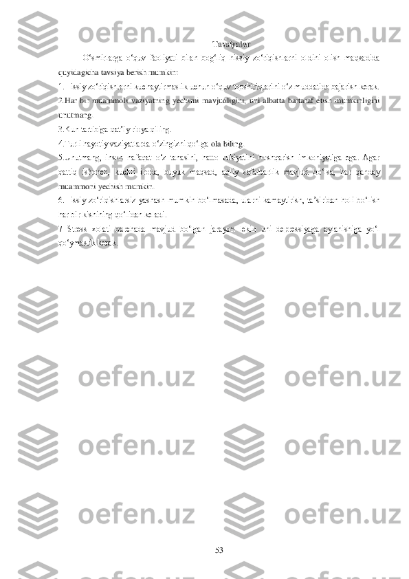  	53	 	
Tavsiyalar	 	
O‗smirlarga  o‗quv  faoliyati  bilan  bog‗liq  hissiy  zo‗riqishlarni  oldini  olish  maqsadida 	
quyidagicha tavsiya berish mumkin:	 	
1.Hissiy zo‗riqishlarni kucha	ytirmaslik uchun o‗quv topshiriqlarini o‗z muddatida bajarish kerak.	 	
2.Har  bir  muammoli  vaziyatning  yechimi  mavjudligini,  uni  albatta  bartaraf  etish  mumkinligini 
unutmang.	 	
3.Kun tartibiga qat‘iy rioya qiling.	 	
4.Turli hayotiy vaziyatlarda o‗zingizni qo‗lga 	ola biling.	 	
5.Unutmang,  inson  nafaqat  o‗z  tanasini,  hatto  ruhiyatini  boshqarish  imkoniyatiga  ega.  Agar 
qattiq  ishonch,  kuchli  iroda,  buyuk  maqsad,  aqliy  safarbarlik  mavjud  bo‗lsa,  har  qanday 
muammoni yechish mumkin.	 	
6.Hissiy  zo‗riqishlarsiz  yashash  mumkin 	bo‗lmasada,  ularni  kamaytirish,  ta‘siridan  holi  bo‗lish 	
har bir kishining qo‗lidan keladi. 	 	
7  Stress  xolati  barchada  mavjud  bo‗lgan  jarayon  lekin  uni  depressiyaga  aylanishiga  yo‗l 
qo‗ymaslik kerak.	  