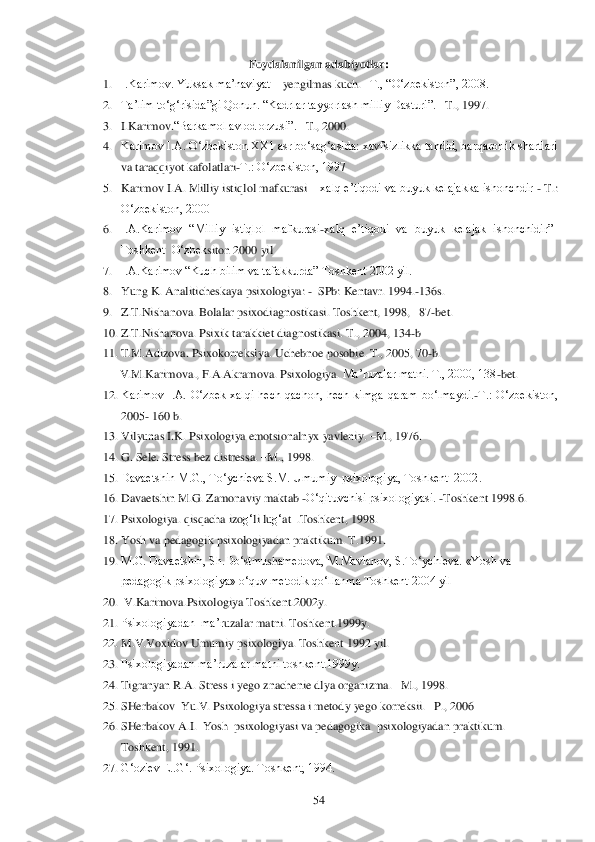  	54	 	
Foydalanilgan adabiyotlar:	 	
1. I.Karimov. Yuksak ma‘naviyat 	– yengilmas kuch. 	–T., ―O‗zbekiston‖, 2008.	 	
2. Ta‘lim to‗g‗risida‖gi Qonun.	 ―Kadrlar tayyorlash milliy Dasturi‖. 	–T., 1997.	 	
3. I.Karimov.	―Barkamol avlod orzusi‖. 	–T., 2000.	 	
4. Karimov I.A. O‗zbekiston XX1 asr bo‗sag‗asida: xavfsizlikka tahdid, barqarorlik shartlari 
va taraqqiyot kafolatlari	-T.: O‗zbekiston, 1997	 	
5. Karimov I.A. Milliy istiqlol mafkurasi 	– xalq e‘tiqodi va buyuk kelajakka ishonchdir 	- T.: 	
O‗zbekiston, 2000	 	
6. I.A.Karimov  ―Milliy  istiqlol  mafkurasi	-xalq  e‘tiqodi  va  buyuk  kelajak  ishonchidir‖ 	
Toshkent  O‗zbek	siton 2000 yil	 	
7. I.A.Karimov ―Kuch bilim va tafakkurda‖ Toshkent 2002 yil.	 	
8. Yung K. Analiticheskaya psixologiya: 	-  SPb: Kentavr. 	1994.	-136s. 	 	
9. Z.T.Nishanova. Bolalar psixodiagnostikasi. 	Toshkent, 1998,   87	-bet.	 	
10.	 Z.T.Nishanova. Psixik tarakkiet diagnostikasi. 	T., 2004, 134	-b 	
11.	 T.M.Adizova. Psixokorreksiya. Uchebnoe posobie. T., 2005, 70	-b. 	
V.M	.Karimova	., F.A.Akramova	. Psixologiya	. Ma‘ruzalar matni. T., 2000, 138	-bet.	 	
12.	 Karimov  I.A.  O‗zbek  xalqi  hech  qachon,  hech  kimga  qaram  bo‗lmaydi.	-T.:  O‗zbekiston, 	
2005	- 160 b.	 	
13.	 Vilyunas I.K. Psixologiya emotsionaln	yx yavleniy. 	–M., 1976.	 	
14.	 G. Sele. Stress bez distressa. 	–M., 1998.	 	
15.	 Davaetshin M.G., To‗ychieva S.M. Umumiy  psixologiya, Toshkent  2002. 	 	
16.	 Davaetshin M.G. Zamonaviy maktab 	-O‗qituvchisi psixologiyasi. 	-Toshkent 1998.6. 	 	
17.	 Psixologiya. 	qisqacha izo	g‗li lu	g‗at  .Toshkent, 1998.	 	
18.	 Yosh va pedagogik psixologiyadan praktikum. 	T.1991.	 	
19.	 M.G. Davaetshin, Sh.Do‗stmu	sh	amedova, M.Mavlanov, S.To‗ychieva. «Yosh va 	
pedagogik psixologiya» o‗quv metodik qo‗llanma Toshkent 2004 yil	 	
20.	  V.Karimova.	Psixologiya Toshkent.2002y. 	 	
21.	 Psixologiyadan  ma‘r	uzalar matni. Toshkent.1999y.	 	
22.	 M.V.Voxidov Umumiy psixologiya. 	Toshkent 1992 yil.  	 	
23.	 Psixologiyadan ma‘ruzalar matni toshkent.1999y.	 	
24.	 Tigranyan R.A. Stress i yego znachenie dlya organizma. 	–M., 1998.	 	
25.	 SH	erba	kov 	 Yu.V. Psixologiya stressa i metod	y yego korreksii. 	–P., 2006	 	
26.	 SH	erbakov A.I.  Yosh  psixologiyasi va pedagogika  psixologiyadan praktikum. 	
Toshkent, 1991. 	 	
27.	 G‗oziev E..G‗. Psixologiya. Toshkent, 1994.	  