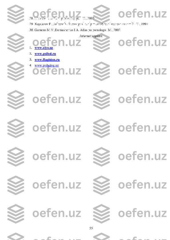 	55	 	
28.	 G‗oziev E. Umumiy psixologiya. 	–T., 2003	 	
29.	 Xaydarov F., Jo	‗raev N. Stress yoki ruhiy muvozanatni saqlash osonmi? 	–T., 1997.	 	
30.	 Gamezo M.V.,Domashenko I.A. Atlas po psixologii. 	M., 2002	 	
Internet saytlari	 	
 	
1. www.ziyo.uz	 	
2. www.psihol.ru	 	
3. www	.flagiston	.ru	 	
4. www	.psiholog	.uz	 	
 
  