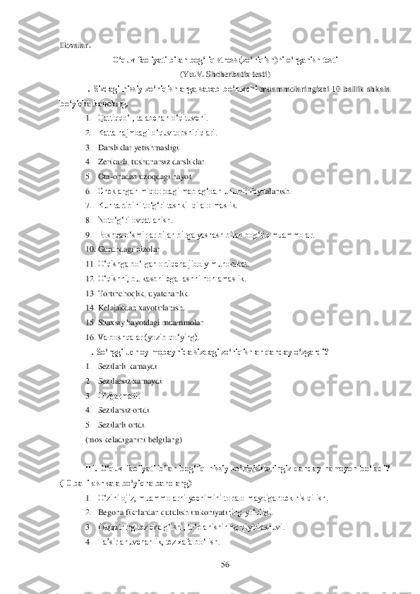  	56	 	
Ilovalar.	 	
O„quv faoliyati bilan bog„liq stress (zo„riqish)ni o„rganish testi 	 	
(Yu.V. Shcherbatix testi)	 	
I.  Sizdagi  hissiy  zo„riqishlarga  sabab  bo„luvchi	 muammolaringizni  10  ballik  shkala 	
bo„yicha baholang.	 	
1. Qattiqqo‗l, talabchan o‗qituvchi.	 	
2. Katta hajmdagi o‗quv topshiriqlari.	 	
3. Darsliklar yetishmasligi.	 	
4. Zerikarli, tushunarsiz darsliklar.	 	
5. Ota	-onadan uzoqdagi hayot.	 	
6. Cheklangan miqdordagi mablag‗dan unumli foyd	alanish.	 	
7. Kun tartibini to‗g‗ri tashkil qila olmaslik.	 	
8. Noto‗g‗ri ovqatlanish.	 	
9. Boshqa o‗smirlar bilan birga yashash bilan bog‗liq muammolar.	 	
10.	 Guruhdagi nizolar.	 	
11.	 O‗qishga bo‗lgan ortiqcha jiddiy munosabat.	 	
12.	 O‗qishni, bu kasbni egallashni hohlamaslik. 	 	
13.	 Tortincho	qlik, uyatchanlik.	 	
14.	 Kelajakdan xavotirlanish.	 	
15.	 Shaxsiy hayotdagi muammolar.	 	
16.	 Va boshqalar (yozib qo‗ying).	 	
II. So„nggi uch oy mobaynida sizdagi zo„riqishlar qanday o„zgardi?	 	
1. Sezilarli kamaydi.	 	
2. Sezilarsiz kamaydi.	 	
3. O‗zgarmadi. 	 	
4. Sezilarsiz ortdi.	 	
5. Sezilarli ortdi	. 	
(mos keladiganini belgilang)	 	
 
III.  O„quv  faoliyati  bilan  bog„liq  hissiy  zo„riqishlaringiz  qanday  namoyon  bo„ladi? 	
(10 ballik shkala bo„yicha baholang)	 	
1. O‗zini ojiz, muammolarni yechimini topa olmaydigandek his qilish.	 	
2. Begona fikrlardan qutulish imkoniyati	ning yo‗qligi.	 	
3. Diqqatning tez chalg‗ishi, to‗planishining qiyinlashuvi.	 	
4. Ta‘sirlanuvchanlik, tez xafa bo‗lish.	  