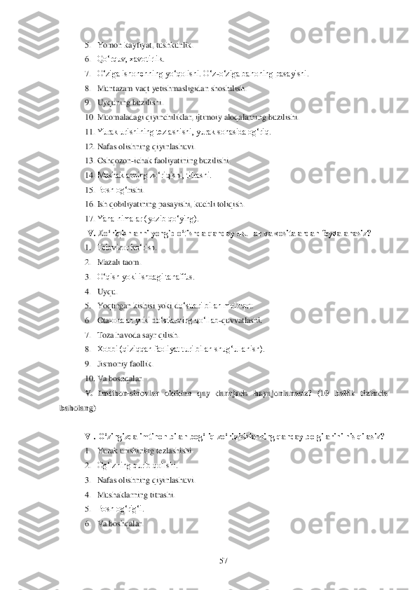  	57	 	
5. Yomon kayfiyat, tushkunlik.	 	
6. Qo‗rquv, xavotirlik.	 	
7. O‗ziga ishonchning yo‗qolishi. O‗z	-o‗ziga bahoning pasayishi.	 	
8. Muntazam vaqt yetishmasligidan shos	hilish.	 	
9. Uyquning buzilishi.	 	
10.	 Muomaladagi qiyinchiliklar, ijtimoiy aloqalarning buzilishi.	 	
11.	 Yurak urishining tezlashishi, yurak sohasida og‗riq.	 	
12.	 Nafas olishning qiyinlashuvi.	 	
13.	 Oshqozon	-ichak faoliyatining buzilishi.	 	
14.	 Mushaklarning zo‗riqishi, titrashi.	 	
15.	 Bosh og‗	rishi.	 	
16.	 Ish qobiliyatining pasayishi, kuchli toliqish.	 	
17.	 Yana nimalar (yozib qo‗ying).	 	
IV. Zo„riqishlarni yengib o„tishda qanday usullar va vositalardan foydalanasiz?	 	
1. Televizor ko‗rish.	 	
2. Mazali taom.	 	
3. O‗qish yoki ishdagi tanaffus.	 	
4. Uyqu.	 	
5. Yoqtirgan kishisi yoki d	o‗stlari bilan muloqot.	 	
6. Ota	-onalar yoki do‗stlarning qo‗llab	-quvvatlashi.	 	
7. Toza havoda sayr qilish.	 	
8. Xobbi (qiziqqan faoliyat turi bilan shug‗ullanish).	 	
9. Jismoniy faollik.	 	
10.	 Va boshqalar.	 	
V.  Imtihon	-sinovlar  oldidan  qay  darajada  hayajonl	anasiz?  (10  ballik  tizim	da 	
baholang)	 	
 
VI. O„zingizda imtihon bilan bog„liq zo„riqishlarning qanday belgilarini his qilasiz?	 	
1. Yurak urishining tezlashishi.	 	
2. Og‗izning qurib qolishi.	 	
3. Nafas olishning qiyinlashuvi.	 	
4. Mushaklarning titrashi.	 	
5. Bosh og‗rig‗i.	 	
6. Va boshqalar.	 	
  