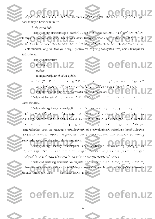  	6 	
hissiy  zo‗	riqishlar  shunchalik  kam  bo‗ladi  va  ular  o‗smirlik  yoshidan  o‗spirinlik  yoshiga  o‗tgan 	
sari kamayib borishi mumkin.	 	
Ilmiy yangiligi:	    	
Tadqiqotning  metodologik  asosi	ni  O‗zbekiston  Respublikasi  Prezidentining  ta‘lim	-	
tarbiya, har tomonlama  yetuk,  barkamol s	haxsni  tarbiyalash haqidagi  fikr	-mulohazalari,  ―Ta‘lim 	
to‗g‗risida‖gi Qonun, ―Kadrlar tayyorlash milliy dasturi‖, psixologiya fanining asosiy tamoyillari 
– determinizm,  ong  va  faoliyat  birligi,  psixika  va  ongning  faoliyatda  rivojlanish  tamoyillari 	
tashkil 	etadi. 	 	
Tadqiqot metodlari:	 	
- 	kuzatish;	 	
- 	suhbat;	 	
- 	faoliyat natijalarini tahlil qilish;	 	
- 	test  (Yu.  V.  Shcherbatixning  ―O‗quv  faoliyati  bilan  bog‗liq  stresslarni  o‗rganish‖ 
testi, S. Kouxen, G. Vilyamsonlarning ―Hissiy zo‗riqishlarga chidamlilik‖ testi);	 	
- 	natijala	rni tahlil qilishning matematik	-statistik metodlari. 	 	
Tadqiqot  bazasi:	 Andijon  shaxar  №30,  №24,  son  umumta‘lim  maktablari  o‗quvchilari. 	
Jami 60nafar	..  	
Tadqiqotning  ilmiy  axamiyati:	 unda  o‗smirlik  yoshidagi  taraqqiyot    jarayoni  bilan 	
bog‗liq  hissiy  zo‗riqi	shlarni  o‗rganishga  bag‗ishlangan  ilmiy  adabiyotlar  tahlil  qilinganligi, 	
stresslarga  sabab  bo‗luvchi  ob‘ektiv  va  sub‘ektiv  omillar  ta‘siri  ochib  berilganligi,  uni  bartaraf 
etish  usullari,  mohiyati  ochib  berilganligidadir.  Shu  ningdek  taxlil  qilingan  va  to‗	plangan 	
materiallardan  yosh  va  pedagogik  psixologiyasi,  oila  psixologiyasi,  psixologik  konfiktologiya 
fanlaridan  ma‘ruza  matnlari  tayorlashda,  o‗quv  mashg‗ulotlari  olib  borishda  va  amaliy 
seminarlar tashkil etishda foydalanish mumkin.	 	
Tadqiqotning  amaliy  a	xamiyati:	 	unda  keltirilgan  xulosalarning  pedagog  va 	
o‗quvchilarga  o‗smirlik  yoshida  olib  boriladigan  ta‘lim	-tarbiya  jarayonida  paydo  bo‗ladigan 	
hissiy zo‗riqishlarni bartaraf etishda foydalanish imkoniyatiga ega bo‗lishidir.	 	
Tadqiqot  ishining  tuzilishi  va 	xajmi: 	Bitiruv  malaka  ishi  Kirish,  3  bob,  8  bo‗lim, 	
xulosa, tavsiya va adabiyotlardan iborat.Mavjud metodiklar va olingan natijalar jadvallar asosida 
ilovada keltirilgan.  Jami         sahifadan tashkil topgan.	            	 	
 
 	
  