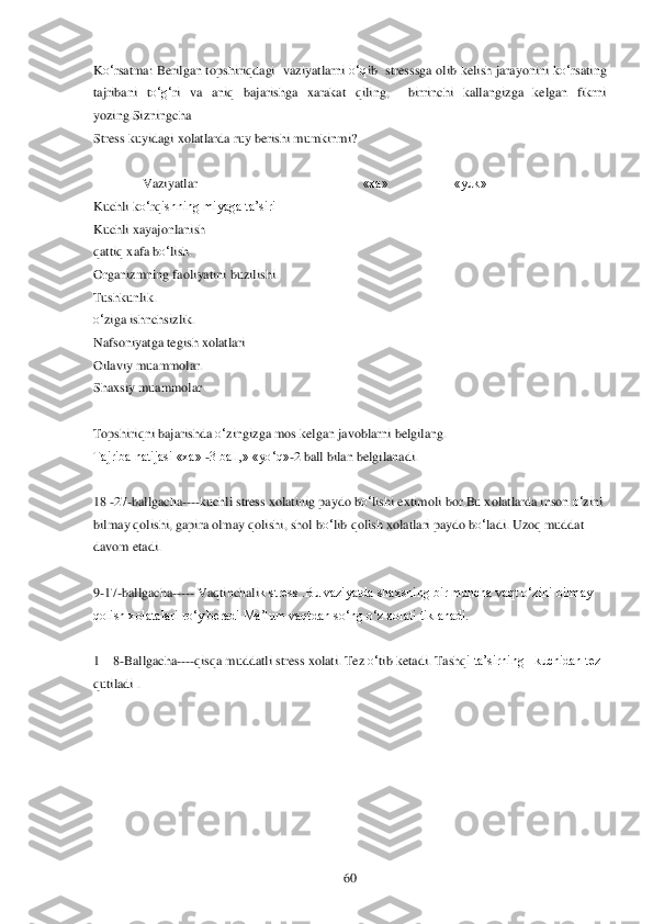  	60	 	
Ko‗rsatma:  Berilgan topshiri	qdagi   vaziyatlarni 	o‗q	ib   stresssga olib kelish jarayonini k	o‗rsating  	
tajribani  t	o‗g‗	ri  va  ani	q bajarishga  xarakat 	qiling	,  	birrinchi  kallangizga  kelgan  fikrni 	
yozing.Sizningcha	 	
Stress kuyidagi xolatlarda ruy berishi mumkinmi	? 	
 
               	Vaziyatlar	 	           	«xa»	 	    	«yuk»	 	
Kuchli k	o‗rqishning miyaga ta‘siri	 	 	 	
Kuchli xayajonlanish	 	 	 	
qatti	q xafa b	o‗lishK	 	 	 	
Organizmning fa	oliyatini buzilishi.	 	 	 	
TushkunlikK	 	 	 	
o‗ziga ishnchsizlik.	 	 	 	
Nafsoniyatga tegish xolatlari	 	 	 	
Oilaviy muammolar.	 	 	 	
Shaxsiy muammolar	 	 	 	
 
Topshiri	qni bajarishda 	o‗	zingizga mos kelgan javoblarni belgilang.	 	
Tajriba natijasi «xa» 	-3 ball,» «y	o‗q	»-2 ball	 bil	an belgilanadi.	 	
 
18 	-27	-ballgacha	----	kuchli stress xolatinig paydo b	o‗lishi extimoli	 bor	.Bu xolatlarda inson 	o‗zini 	
bilmay 	qolishi, gapira olmay 	qolishi, shol b	o‗lib 	qolish xolatlari paydo b	o‗	ladi.	 Uzoq muddat 	
davom etadi.	 	
  
9-17	-ballgacha	-----	 Vaqtinchali	k stress .Bu vaziyatda shaxsning bir muncha vaqt o‗zini bilmay 	
qolish xolatalari ro‗y beradi Ma‘lum vaqtdan so‗ng o‗z xolati tiklanadi.	 	
 
1—	8-Ballgacha	----	qisqa	 muddatli stress xolati. Tez 	o‗tib ketadi. Tash	qi ta‘sirning   kuchidan tez 	
qutiladi . 	  
