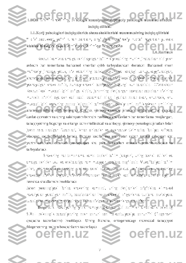  	7 	
1.BOB	. O„smir shaxsining  psi	xologik xususiyatlarini ijtimoiy psixologik muammo sifatida 	
tadqiq etilishi.	 	
1.1.	Xorij psixologlari tadqiqotlarida shaxs shakllanishi muammosining tadqiq qilinishi	 	
“Ildizi  baquvvat,  ya‟ni  ruhan  bardam,  ongi  tiyran  ma‟naviy  nuqtai  nazardan  yuksak 
kishilar b	ilangina buyuk zamin yaratishimizga ishonaman.» 	 	
 	 	 	           	I.A.Karimov	 	
Respublikamizda  amalga  oshirilayotgan  ta‘lim  siyosatining  muhim  jihatlaridan  biri  yosh 	
avlodni  har  tomonlama  barkamol  insonlar  qilib  tarbiyalashdan  iboratdir.  Barkamol  inson 
ma‘navi	y  jihatdan  yetuk,  o‗z  vatanining  tarixi,  buguni  va  kelajagi  uchun  kayg‗uradigan, 	
shuningdek, jamiyatning	-ijtimoiy iqtisodiy taraqkiyotiga o‗z hissasini qo‗shish ishtiyoqida yonib 	
yashaydigan  shaxs  bo‗lib,  bunday  shaxsni  tarbiyalash  bugungi  kun  talabidir.   	O‗zbekiston 	
Respublikasi  mustaqilligini  qo‗lga  kiritib,  jahonning  rivojlangan  davlatlar  qatoridan  o‗zining 
munosib  o‗rnini  egallash  sari  dadil  qadamlari  bilan  ilgarilab  borar  ekan,  shubhasis,  shu 
mustaqilligini  va  uning  porloq  istiqbolini  ta‘minlovchi  asos	iy  omil  bo‗lish  inson  omilining 	
ahamiyati  tobora  ortib  boraverdi.	 Chunki,  ijtimoiy	-iqtisodiy  jihatdan  rivojlangan  har  qanday 	
davlat quvvatini va uning salohiyatini birinchi navbatda shu davlatni har tomonlama rivojlangan, 
taraqqiyotning bugungi va ertangi 	kuni intellektual va ahloqiy, ijtimoiy	-psixologik jihatlari bilan 	
javob  bera  oladigan  fuqarolari,  ishlab  chiqarish  va  boshqaruv  tizimlarida  faoliyat  ko‗rsata 
oladigan  kadrlar  belgilab  beradi.  Bunday  kadrlar  esa  shu  Vatan  uchun  xizmat  qiladigan  shu 
yurtni  d	eb,  shu  elni  deb  yashaydigan  shu  yurt  farzandlari  orasidan  yetishib  chiqadi  va 	
tarbiyalanadi.	 	
                  	Shaxsning  har  tomonlama  kamol  topishi  ta‘lim  jarayoni,  uning  tashkil  etilishi  va 	
amalga  oshirish  usul  va  vositalariga  ham  muayyan  darajada  bog‗l	iqdir.  Muvaffaqiyatli  ta‘lim 	
olish,  bilimlarni  egallashning  optimal  asosi  o‗kuv,  intellektual  ko‗nikma  va  malakaning 
shaxsdagi  o‗zlikni  anglash,  o‗z	-o‗zini  baholash  hamda  bilish  kabi  ko‗rsatgichlar  bilan  uyg‗un 	
ravishda shakllanishi hisoblanadi.	 	
Jahon  psix	ologiyasi  fanida  shaxsning  kamoloti,  uning  rivojlanishi  to‗g‗risida  xilma	-xil 	
nazariyalar  yaratilgan  bo‗lib,  tadqiqotchilar  inson  shaxsini  o‗rganishda  turlicha  pozitsiyada 
turadilar va muammo mohiyatini yoritishda o‗ziga xos yondashishga egadirlar.	 	
 	 Bioge	netik  nazariyaning  yirik  namoyondalaridan  biri  bo‗lmish  amerikalik  psixolog 	
S.Xoll  psixologik  taraqqiyotning  bosh  qonuni  deb  ―rekapitulyatsiya  qonuni‖ni  (filogenezni 
qisqacha  takrorlashni)  hisoblaydi.  Uning  fikricha,  ontogenezdagi  individual  taraqqiyot 
fil	ogenezning muhim bosqichlarini takrorlaydi. 	  