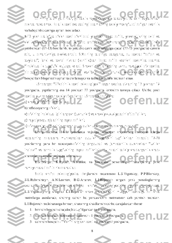  	8 	
 	 	Olimning  talqiniga  binoan,  go‗daklik  hayvonlarga  xos  taraqqiyot  pallasini  qaytarishdan 	
boshqa  narsa  emas.  Bolalik  davri  esa  qadimgi  odamlarning  asosiy  mashg‗uloti  bo‗lgan  ovchilik 
va baliqchilik davriga aynan 	mos keladi. 	 	
8-12  yosh  oralig‗ida  o‗sish  davri  o‗smiroldi  yoshidan  iborat  bo‗lib,  yovvoyilikning  oxiri  va 
sivilizatsiyaning  boshlanishidagi  kamolot  cho‗qqisiga  hamohangdir.  O‗spirinlik  esa  jinsiy 
yetilishidan (12	-13) boshlanib, to  yetuklik  davri kirib kelg	unga qadar (22	-25  yoshgacha) davom 	
etib,  u  romantizmiga  ekvivalentdir.  S.Xolning  talqiniga  qaraganda,  bu  davrlar  ―bo‗ron  va 
tazyiqlar‖,  ichki  va  tashqi  nizolar  (konflikt)dan  iborat  bo‗lib  kechishi  davomida  odamda 
―individuallik  tuyg‗u‖si  vujudga  keladi.  Sh	axsni  rivojlanishining  ushbu  nazariyasi  o‗z  davrida 	
bir  talay  tanqidiy  mulohazalar  manbai  vazifasini  o‗tadi,  chunki  inson  zotidagi  rivojlanish 
bosqichlari filogenezni aynan takrorlamaydi va takrorlashi ham mumkin emas.	 	
 	 E.Shpranger  ―O‗spirinlik  davri  psix	ologiyasi‖  degan  asarida  qizlarning  13  yoshdan  19 	
yoshgacha,  yigitlarning  esa  14  yoshdan  22  yoshgacha  kiritishni  tavsiya  qiladi.  Ushbu  yosh 
davrida yuz beradigan asosiy o‗zgarishlar E.Shpranger bo‗yicha:	 	
a) shaxsiy ―Men‖ni kashf qilish;	 	 	
b) refleksiyaning 	o‗sishi;	 	
v) o‗zining individualligini anglash (tushunish) va shaxsiy xususiyatlarini e‘tirof qilish;	 	
g) hayotiy ezgu rejalarining paydo bo‗lishi;	 	
d) o‗z shaxsiy turmushini anglagan holda qurish ustanovkasi va boshva holatlar.	 	
 	Uning  fikricha,  14	-17  yoshlar	da  vujudga  keladigan  inqirozning  mohiyati  ularga 	
kattalarning  bolalarcha  munosabatidan  qutulish  tuyg‗usini  tug‗ilishidan  iboratdir.  17	-21 	
yoshlarning  yana  bir  xususiyati	-o‗zining  tengqurlari  va  jamoatchilik  qurshovidan  ―uzilish 	
inqirozi‖  va  tanholik  tuyg‗u	sining  paydo  bo‗lishidir.  Bu  holatni  tarixiy  shartlanganlik  shart	-	
sharoitlar va omillar vujudga keltiradi.	 	
 	E.Shpranger,  K.Byuler,  A.Maslou  va  boshqalar  personologik  nazariyaning  yirik 	
namoyondalari bo‗lib hisoblanadilar.	 	
 	Sobiq  sho‗ro  psixologiyasida  rivo	jlanishi  muammosi  L.S.Vigotskiy,  P.P.Blonskiy, 	
S.L.Rubinshteyn,  A.N.Leontev,  B.G.Ananev,  L.I.Bojovich  singari  yirik  psixologlarning 
asarlarida o‗z aksini topa boshlagan.	 Sobiq  sho‗ro  psixologiyasining  yirik  namoyondasi, 	
L.S.Vigotskiyning  shogirdi  L.I.Bojov	ich  shaxs  shakllanishini  muayyan  davrlarga  bo‗lishda 	
motivlarga  asoslanadi,  shuning  uchun  bu  yondashuvni  motivatsion  deb  yuritish  mumkin. 
L.I.Bojovich mulohazasiga binoan, shaxsning shakllanishi ushbu darajalardan iborat: 	 	
1. birinchi bosqich	-chaqaloqlik	-tug‗	ilgandan to 1 yoshgacha, 	 	
2. ikkinchi bosqich	-motivatsion tasavvur 	- 1 yoshdan 3 yoshgacha,	 	
3. uchinchi bosqich 	- ―Men‖ni anglash davri 	- 3 yoshdan 7 yoshgacha, 	  