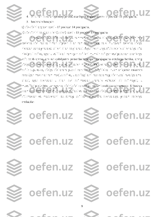  	9 	
4. to‗rtinchi bosqich	-ijtimoiy jonzod ekanligini anglash davri 	- 7 yoshdan 11 yoshgacha, 	 	
5. beshinchi bos	qich: 	 	
a) o‗z	-o‗zini anglash davri 	- 12 yoshdan 14 yoshgacha, 	 	
b) o‗z o‗rnini belgilab olish (topish) davri 	- 15 yoshdan 17 yoshgacha. 	 	
Shaxsning  o‗zini	-o‗zi  baholash  u  hammaning  o‗rtasida  bildiradigan  fikr  ham,  samimiy 	
ravishda  o‗zi  haqida  nimani  o‗ylashi	 bilan  ham  belgilanmay,  balki  muntazam  ravishda  o‗ziga 	
nisbatan  qanday  harakat  qilishi  bilan  belgilanadi.  Agar  inson  unga  e‘tiborsizlik  qilishlariga  o‗ta 
hissiyotli  bo‗lsa,  agar  u  zaifliklari  namoyon  bo‗lishi  mumkin  bo‗lgan  vaziyatlardan  qochishga 
zo‗r  ber	ib  urinsa,  uni  ish  qobilyatini  yomonlashtiradigan  darajagacha  orzularga  berilsa,  uning 	
o‗ziga  ishonmaslik  xususida  xulosa  chiqarish  mumkin.  Va  aksincha,  hatto  inson  juda  kamtar 
bo‗lib  tuyulsa	-da,  o‗ziga  o‗zi  ancha  yuqori  baho  berishi    to‗g‗risida    hukm  chi	qarish  imkonini 	
beradigan mezonlar ham mavjud bo‗lsa, u atrofdagilarni haqoratlamay, o‗z nuqtai nazariga amal 
qiladi;  agar  boshqalar  u  bilan  rozi  bo‗lmasalar  unchalik  xafsalasi  pir  bo‗lmaydi;  u 
muvaffaqiyatsizlikka  uchraganda  o‗zini	-o‗zi  oqlamaydi  va  umids	izlikka  uchramaydi.  U  boshqa 	
odamlarga hurmat bilan munosabatda bo‗ladi va boshqalardan o‗ziga nisbatan salbiy fikrni kutib 
o‗tirmasdan  va  maqtovlarni  rad  etmay,  qo‗lidan  kelganicha  boshqalarga  yordam  berishga 
intiladilar.	 	
 
  
 
 
  