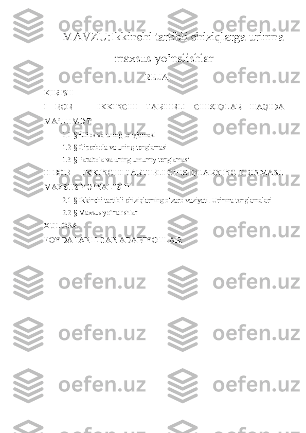MAVZU: Ikkinchi tartibli chiziqlarga urinma
maxsus yo’nalishlar
      REJA:
KIRISH
I   BOB       IKKINCHI   TARTIBLI   CHIZIQLAR   HAQIDA
MA’LUMOT 
1.1- §  Ellips va uning tenglamasi
1.2-§ Giperbola va uning tenglamasi
1.3-§ Parabola va uning umumiy tenglamasi
II BOB   IKKINCHI TARTIBLI CHIZIQLARNING URINMASI.
MAXSUS YO‘NALISHI
2 . 1- §  Ikkinchi tartibli chiziqlarning o‘zaro vaziyati. Urinma tenglamalari 
2 . 2- §  Maxsus yo‘nalishlar
XULOSA 
FOYDALANILGAN ADABIYOTLAR
   