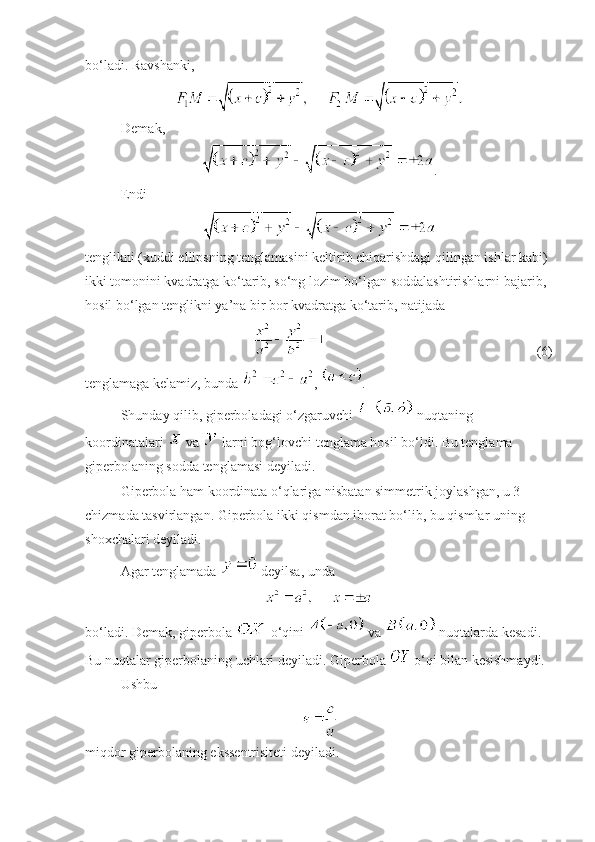 bo‘ladi. Ravshanki, 
Demak,
.
Endi 
tenglikni (xuddi ellipsning tenglamasini keltirib chiqarishdagi qilingan ishlar kabi) 
ikki tomonini kvadratga ko‘tarib, so‘ng lozim bo‘lgan soddalashtirishlarni bajarib, 
hosil bo‘lgan tenglikni ya’na bir bor kvadratga ko‘tarib, natijada 
  (6)
tenglamaga kelamiz, bunda  ,  .
Shunday qilib, giperboladagi o‘zgaruvchi   nuqtaning 
koordinatalari   va   larni bog‘lovchi tenglama hosil bo‘ldi. Bu tenglama 
giperbolaning sodda tenglamasi deyiladi. 
Giperbola ham koordinata o‘qlariga nisbatan simmetrik joylashgan, u 3–
chizmada tasvirlangan. Giperbola ikki qismdan iborat bo‘lib, bu qismlar uning 
shoxchalari deyiladi. 
Agar tenglamada   deyilsa, unda 
 
bo‘ladi. Demak, giperbola   o‘qini   va   nuqtalarda kesadi. 
Bu nuqtalar giperbolaning uchlari deyiladi. Giperbola   o‘qi bilan kesishmaydi. 
Ushbu 
miqdor giperbolaning ekssentrisiteti deyiladi. 