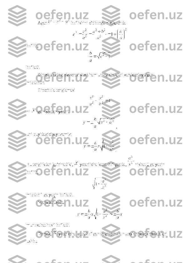 Agar   bo‘lishini e’tiborga olsak, unda 
 
bo‘lib, 
 
bo‘ladi. 
Giperbolaning ekssentrisiteti ham uning shaklini xarakterlaydigan 
miqdordir.
Giperbola tenglamasi
ni   ga nisbatan  y echib
 ,
uni quyidagicha yozamiz:
.
Bu tenglikdan ko‘rinadiki,    y etarlicha katta bo‘lganda,   nisbat 0 ga yaqin 
bo‘lib, 
 
miqdor 1 ga yaqin bo‘ladi. 
Natijada ushbu 
 
munosabat hosil bo‘ladi. 
Demak,    y etarlicha katta bo‘lganda giperbola nuqtalarining ordinatalari 
ushbu  