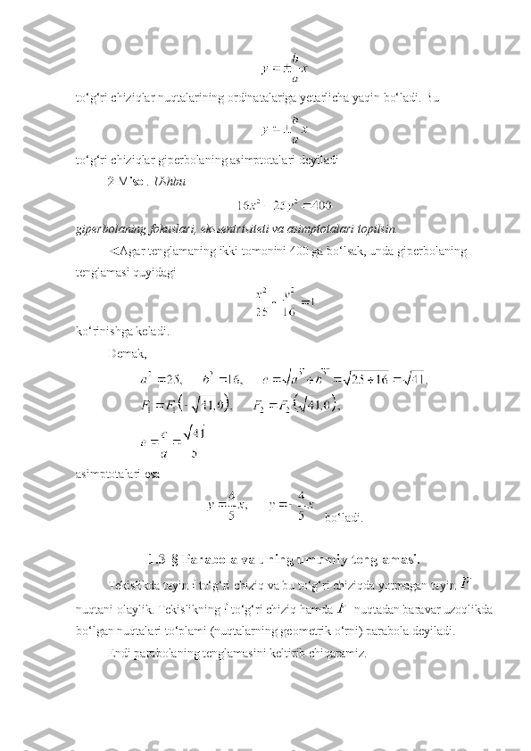 to‘g‘ri chiziqlar nuqtalarining ordinatalariga  y etarlicha yaqin bo‘ladi. Bu 
 
to‘g‘ri chiziqlar giperbolaning asimptotalari deyiladi 
2- M isol . Ushbu 
 
giperbolaning fokuslari, ekssentrisiteti va asimptotalari topilsin.
◄Agar tenglamaning ikki tomonini 400 ga bo‘lsak, unda giperbolaning 
tenglamasi quyidagi
 
ko‘rinishga keladi. 
Demak, 
 
asimptotalari esa 
     bo‘ladi.
                        
1.3-§ Parabola va uning umumiy tenglamasi.
Tekislikda tayin   to‘g‘ri chiziq va bu to‘g‘ri chiziqda yotmagan tayin   
nuqtani olaylik. Tekislikning   to‘g‘ri chiziq hamda   nuqtadan baravar uzoqlikda
bo‘lgan nuqtalari to‘plami (nuqtalarning geometrik o‘rni) parabola deyiladi.
Endi parabolaning tenglamasini keltirib chiqaramiz. 