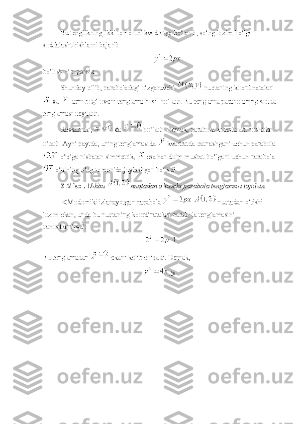 Bu tenglikning ikki tomonini kvadratga ko‘tarib, so‘ng lozim bo‘lgan 
soddalashtirishlarni bajarib
 
bo‘lishini topamiz. 
Shunday qilib, paraboladagi o‘zgaruvchi   nuqtaning koordinatalari
 va   larni bog‘lovchi tenglama hosil bo‘ladi. Bu tenglama parabolaning sodda
tenglamasi deyiladi.
Ravshanki,   da   bo‘ladi. Demak, parabola koordinata boshidan 
o‘tadi. Ayni paytda, uning tenglamasida   kvadratda qatnashgani uchun parabola
 o‘qiga nisbatan simmetrik,   esa har doim musbat bo‘lgani uchun parabola
 o‘qining o‘ng tomonida joylashgan bo‘ladi 
3- Misol.   Ushbu   nuqtadan o‘tuvchi parabola tenglamasi topilsin.
◄Modomiki izlanayotgan parabola     nuqtadan o‘tishi 
lozim ekan, unda bu nuqtaning koordinatalari parabola tenglamasini 
qanoatlantiradi:
Bu tenglamadan   ekani kelib chiqadi. Demak, 
.► 