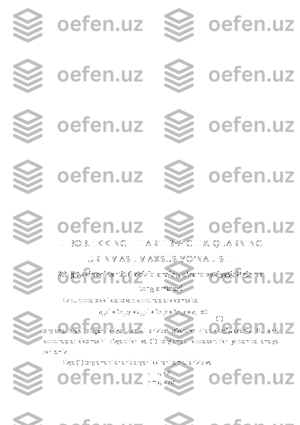 II BOB .   IKKINCHI TARTIBLI CHIZIQLARNING
URINMASI. MAXSUS YO‘NALISHI
2 . 1- §  Ikkinchi tartibli chiziqlarning o‘zaro vaziyati. Urinma
tenglamalari
Biz bu bobda tekislikda dekart koordinatalar sistemasida
     (1)
tenglama   bilan   berilgan   ikkinchi   tartibli   chiziqni   tekshirish   bilan   shug‘ullanamiz.   Bu   ishni
koordinatalar   sistemasini   o‘zgartirish   va   (1)   tenglamani   soddalashtirish   yordamida   amalga
oshiramiz.
Bizga (1) tenglama bilan aniqlangan ikkinchi tartibli chiziq va 