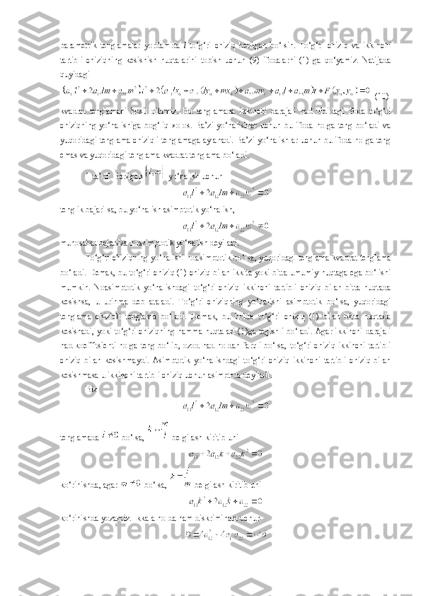 parametrik   tenglamalar   yordamida   l   to‘g‘ri   chiziq   berilgan   bo‘lsin.   To‘g‘ri   chiziq   va   ikki n chi
tartibli   chiziqning   kesishish   nuqtalarini   topish   uchun   (9)   ifodala rn i   (1)   ga   qo‘yamiz.   Natijada
quyidagi
  (10)
kvadrat   tenglamani   hosil   qilamiz.   Bu   tenglamada   ikkinchi   darajali   had   oldidagi   ifoda   to‘g‘ri
chiziqning   yo‘nalishiga   bog‘liq   xolos.  Ba’zi   yo‘nalishlar   uchun   bu  ifoda   nolga   teng   bo‘ladi   va
yuqoridagi tenglama chiziqli tenglamaga aylanadi. Ba’zi yo‘nalishlar uchun bu ifoda nolga teng
emas va yuqoridagi tenglama kvadrat tenglama bo‘ladi.
1-ta’rif. Berilgan   yo‘nalish uchun
tenglik bajarilsa, bu yo‘nalish asimp t otik yo‘nalish,
munosabat bajarilsa noasimptotik yo‘nalish deyiladi.
To‘g‘ri chiziqning yo‘nalishi noasimptotik bo‘lsa,   yuqoridagi tenglama kvadrat tenglama
bo‘ladi. Demak, bu to‘g‘ri chiziq (1) chiziq bilan ikkita yoki bitta umumiy nuqtaga ega bo‘lishi
mumkin.   Noasimptotik   yo‘nalishdagi   to‘g‘ri   chiziq   ikkinchi   tartibli   chiziq   bilan   bitta   nuqtada
kesishsa,   u   urinma   deb   ataladi.   To‘g‘ri   chiziqning   yo‘nalishi   asimptotik   bo‘lsa,   yuqoridagi
tenglama   chiziqli   tenglama   bo‘ladi.   Demak,   bu   holda   to‘g‘ri   chiziq   (1)   bilan   bitta   nuqtada
kesishadi, yoki to‘g‘ri chiziqning hamma nuqtalari ( 1 )ga tegishli bo‘ladi. Agar ikkinchi darajali
had koeffitsienti nolga teng bo‘lib, ozod had noldan farqli bo‘lsa,   to‘g‘ri chiziq ikkinchi tartibli
chiziq   bilan   kesishmaydi.   Asimptotik   yo‘nalishdagi   to‘g‘ri   chiziq   ikkinchi   tartibli   chiziq   bilan
kesishmasa u ikkinchi tartibli chiziq uchun asimptota deyiladi.
Biz
tenglamada   bo‘lsa,   belgilash kiritib uni
ko‘rinishda, agar   bo‘lsa,   belgilash kiritib uni
ko‘rinishda yozamiz. Ikkala holda ham diskriminant uchun 