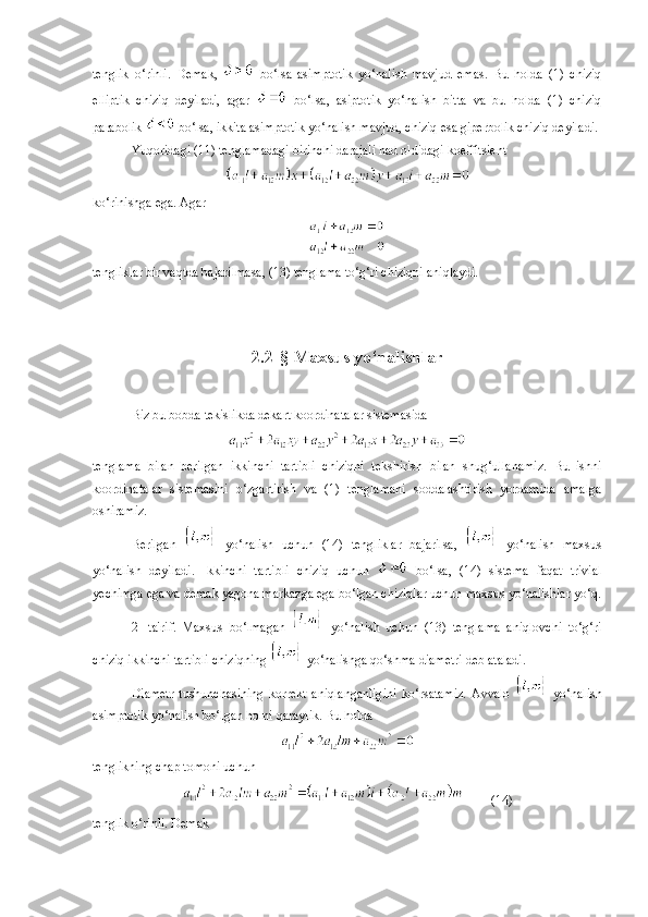 tenglik   o‘rinli.   Demak,     bo‘lsa   asimptotik   yo‘nalish   mavjud   emas.   Bu   holda   (1)   chiziq
elliptik   chiziq   deyiladi,   agar     bo‘lsa,   asiptotik   yo‘nalish   bitta   va   bu   holda   (1)   chiziq
parabolik   bo‘lsa, ikkita asimptotik yo‘nalish mavjud, chiziq esa giperbolik chiziq deyiladi. 
Yuqoridagi (11) tenglamadagi birinchi darajali had oldidagi koeffitsient
ko‘rinishga ega. Agar
tengliklar bir vaqtda bajarilmasa, (13) tenglama to‘g‘ri chiziqni aniqlaydi.
2 . 2- §  Maxsus yo‘nalishlar
Biz bu bobda tekislikda dekart koordinatalar sistemasida
tenglama   bilan   berilgan   ikkinchi   tartibli   chiziqni   tekshirish   bilan   shug‘ullanamiz.   Bu   ishni
koordinatalar   sistemasini   o‘zgartirish   va   (1)   tenglamani   soddalashtirish   yordamida   amalga
oshiramiz.
Berilgan     yo‘nalish   uchun   (14)   tengliklar   bajarilsa,     yo‘nalish   maxsus
yo‘nalish   deyiladi.   Ikkinchi   tartibli   chiziq   uchun     bo‘lsa,   (14)   sistema   faqat   trivial
yechimga ega va demak yagona markazga ega bo‘lgan chiziqlar uchun maxsus yo‘nalishlar yo‘q.
2-   ta'rif.   Maxsus   bo‘lmagan     yo‘nalish   uchun   (13)   tenglama   aniqlovchi   to‘g‘ri
chiziq ikkinchi tartibli chiziqning   yo‘nalishga qo‘shma diametri deb ataladi. 
Diametr   tushunchasining   korrekt   aniqlanganligini   ko‘rsatamiz.   Avvalo     yo‘nalish
asimptotik yo‘nalish bo‘lgan holni qaraylik. Bu holda
tenglikning chap tomoni uchun 
(14)
tenglik o‘rinli. Demak  