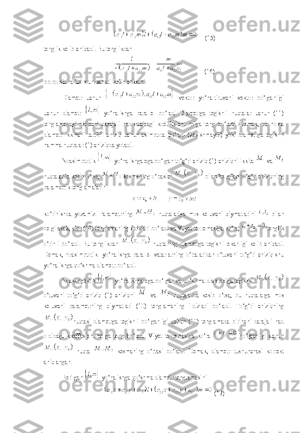  (15)
tenglik kelib chiqadi. Bu tenglikdan 
  (16)
proporsionallik munosabati kelib chiqadi.
Diametr   uchun     vektor   yo‘naltiruvchi   vektor   bo‘lganligi
uchun   diametr     yo‘nalishga   parallel   bo‘ladi   Diametrga   tegishli   nuqtalar   uchun   (11)
tenglamadagi   birinchi   darajali   had   oldidagi   koeffitsient   nolga   teng   bo‘ladi.   Demak,   bu   holda
diametr   ikkinchi   tartibli   chiziq   uchun   asimptota   bo‘ladi   (kesishmaydi)   yoki   diametrga   tegishli
hamma nuqtalar (1) chiziqda yotadi.
Noasimptotik   yo‘nalishga ega bo‘lgan to‘g‘ri chiziq (1) chiziqni ikkita   va 
nuqtalarda kesib o‘tsa,   kesmaning o‘rtasini   bilan belgilab to‘g‘ri chiziqning
parametrik tenglamalarini
ko‘rinishda   yozamiz.   Parametrning     nuqtalariga   mos   keluvchi   qiymatlarini     bilan
belgilasak, ular (10) tenglamaning ildizlari bo‘ladi va Vi y et teoremasiga ko‘ra,   tenglik
o‘rinli   bo‘ladi.   Bu   tenglikdan     nuqtaning   diametrga   tegishli   ekanligi   kelib   chiqadi.
Demak,   noasimptotik     yo‘nalishga   parallel   vatarlarning   o‘rtalaridan   o‘tuvchi   to‘g‘ri   chiziq   shu
yo‘nalishga qo‘shma diametr bo‘ladi. 
Noasimptotik   yo‘nalishga ega bo‘lgan va qo‘shma diametriga tegishli 
o‘tuvchi   to‘g‘ri   chiziq   (1)   chiziqni     va     nuqtalarda   kesib   o‘tsa,   bu   nuqtalarga   mos
keluvchi   parametrning   qiymatlari   (10)   tenglamaning   ildizlari   bo‘ladi.   To‘g‘ri   chiziqning
nuqtasi   diametrga   tegishli   bo‘lganligi   uchun   (10)   tenglamada   birinchi   darajali   had
oldidagi   koeffitsient   nolga   teng   bo‘ladi.   Vi y et   teoremasiga   ko‘ra     bo‘lganligi   uchun
  nuqta     kesmaning   o‘rtasi   bo‘ladi.   Demak,   diametr   tushunchasi   korrekt
aniqlangan. 
Berilgan   yo‘nalishga qo‘shma diametr tenglamasini 
 (17) 
