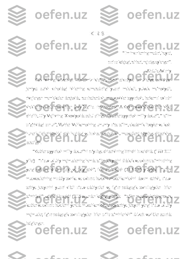 KIRISH
                
                                                                                              “Ilm insonlarning madori, hayoti,
                          porloq kelajagi, rahbari, najotiga aylangan”.
                                                                                                                        Abdulla Avloniy.
  Kurs  ishining dolzarbligi:   Davlatimiz istiqboli, bozor  iqtisodiyoti  qonunlariga  asoslangan
jamiyat   qurish   sohasidagi   ishlarning   sa ma radorligi   yuqori   malakali,   yuksak   ma’naviyatli,
rivojlangan mamlakatlar darajasida, raqobatbardosh mutaxassislar tayyorlash, barkamol avlodni
shakllantirish muammosi bilan uzviy bog‘liq.   Prezidentimiz I.A.Karimov tashabbusi bilan ishlab
chiqilib, Oliy Majlisning IX sessiyasida qabul qilingan “Kadrlar tayyorlash milliy dasturi”, “Ta’lim
to‘g‘risidagi qonun”, Vazirlar Mahkamasining umumiy o‘rta ta’lim, akademik litseylar va kasb-
hunar kollejlarini tashkil etish haqidagi va boshqa qarorlari  shu maqsadlarni ro‘yobga chiqarishga
qaratilgan.
“Kadrlar tayyorlash milliy dasturi”ni ro‘yobga chiqarishning birinchi bosqichida (1997-2001
yillar) – “o‘quv-uslubiy majmualarning hamda ta’lim jarayonini didaktik va axborot ta’minotining
yangi   avlodini   ishlab  chiqish   va  joriy  etish”;   ikkinchi   bosqich  (2001-2005  yillar)da  –  “ta’lim
muassasalarining moddiy-texnika va axborot bazasini musta hka mlashni davom ettirish, o‘quv-
tarbiya   jarayonini   yuqori   sifatli   o‘quv   adabiyotlari   va   ilg‘or   pedagogik   texnologiyalar     bilan
ta’minlash”; uchinchi bosqichi (2005 va undan keyingi yillar)da – “ta’lim muassasalarining resurs,
kadrlar va axborot bazalarini yanada mustahkamlash, o‘quv-tarbiya jarayoni yangi o‘quv-uslubiy
majmualar, ilg‘or pedagogik texnologiyalar   bilan to‘liq ta’minlanishi” dolzarb vazifalar qatorida
belgilangan. 