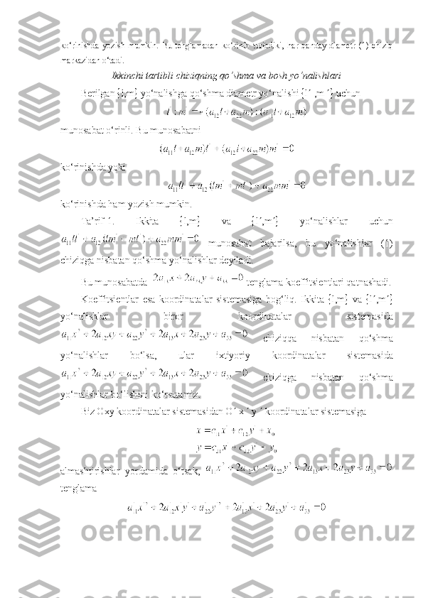 ko‘rinishda   yozish   mumkin.   Bu   tenglamadan   k o riniʻ b   turibdiki,   har   qanday   diametr   (1)   chiziq
markazidan o‘tadi.
Ikkinchi tartibli chiziqning qo‘shma va bosh yo‘nalishlari
B е rilgan   l,m   yo‘nalishga qo‘shma diam е tr yo‘nalishi   l   ,m    uchun
munosabat o‘rinli. Bu munosabatni
ko‘rinishda yoki
ko‘rinishda ham yozish mumkin. 
Ta’rif-1.   Ikkita    l,m    va    l  ,m    yo‘nalishlar   uchun
  munosabat   bajarilsa,   bu   yo‘nalishlar   (1)
chiziqga nisbatan qo‘shma yo‘nalishlar d е yiladi. 
Bu munosabatda    t е nglama koeffitsi е ntlari qatnashadi.
Koeffitsi е ntlar   esa   koordinatalar   sist е masiga   bog‘liq.   Ikkita    l,m    va    l  ,m 
yo‘nalishlar   biror   koordinatalar   sist е masida
  chiziqqa   nisbatan   qo‘shma
yo‘nalishlar   bo‘lsa,   ular   ixtiyoriy   koordinatalar   sist е masida
  chiziqga   nisbatan   qo‘shma
yo‘nalishlar bo‘lishini ko‘rsatamiz. 
Biz Oxy koordinatalar sist е masidan O   x    y    koordinatalar sist е masiga
almashtirishlar   yordamida   o‘tsak,  
tеnglama 