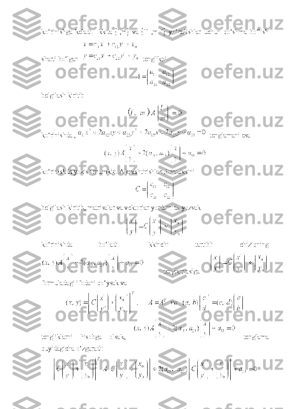 ko‘rinishga   kеladi.   Ikkita    l,m    va    l    ,m      yo‘nalishlar   uchun   qo‘shma   bo‘lish
sharti bo‘lgan     t е nglikni
belgilash kiritib
ko‘rinishda ,    tеnglamani esa
ko‘rinishda yozish mumkin.   Almashtirishlar formulasini
b е lgilash kiritib, matrisalar va v е ktorlar yordamida yozsak
ko‘rinishda   bo‘ladi.   Ikkinchi   tartibli   chiziqning
    t е nglamasiga  
formuladagi ifodani qo‘ysak va
tеngliklarni   hisobga   olsak,     tеnglama
quyidagicha o‘zgaradi: 