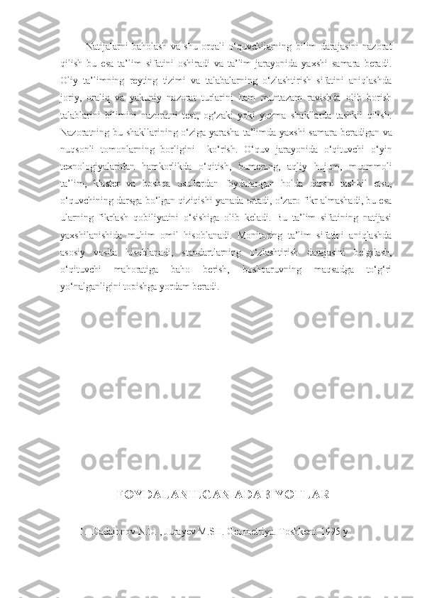 Natijalarni   baholash   va   shu   orqali   o‘quvchilarning   bilim   darajasini   nazorat
qilish   bu   esa   ta’lim   sifatini   oshiradi   va   ta’lim   jarayonida   yaxshi   samara   beradi.
Oliy   ta’limning   reyting   tizimi   va   talabalarning   o‘zlashtirish   sifatini   aniqlashda
joriy,   oraliq   va   yakuniy   nazorat   turlarini   ham   muntazam   ravishda   olib   borish
talablarini   bilimini   nazoratni   test,   og‘zaki   yoki   yozma   shakllarda   tashkil   qilish.
Nazoratning bu shakllarining o‘ziga yarasha   ta’limda ya x shi samara beradigan va
nuqsonli   tomon l arning   borligini     ko‘rish.   O‘quv   jarayonida   o‘qituvchi   o‘yin
texnologiyalaridan   hamkorlikda   o‘qitish,   bumerang,   aqliy   hujum,   muammoli
ta’lim,   klaster   va   boshqa   usullardan   foydalangan   holda   darsni   tashkil   etsa,
o‘quvchining darsga bo‘lgan qiziqishi yanada ortadi, o‘zaro fikr almashadi, bu esa
ularning   fikrlash   qobiliyatini   o‘sishiga   olib   keladi.   Bu   ta’lim   sifatining   natijasi
yaxshilanishida   muhim   omil   hisoblanadi.   Monitoring   ta’lim   sifatini   aniqlashda
asosiy   vosita   hisoblanadi,   standartlarning   o‘zlashtirish   darajasini   belgilash,
o‘qituvchi   mahoratiga   baho   berish,   boshqaruvning   maqsadga   to‘g‘ri
yo‘nalganligini topishga yordam beradi. 
FOYDALANILGAN ADABIYOTLAR
1.  Dadajonov N.D. , Jurayev M.SH. Geometriya. Toshkent. 1995 y 