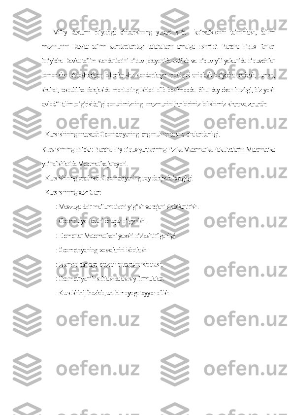 Milliy   dasturni   ro‘yobga   chiqarishning   yuqori   sifat     ko‘rsatkichini   ta’minlash,   ta’lim
mazmunini   Davlat   ta’lim   standartlaridagi   talabal a rni   amalga   oshirildi.   Barcha   o‘quv   fanlari
bo‘yicha Davlat ta’lim standartlarini o‘quv jarayonida qo‘llab va o‘quv yili yakunida o‘quvchilar
tomonidan o‘zlashtirilgan bilimlar shu standartlarga mosligini aniqlash bo‘yicha maktab, tuman,
shahar, respublika darajasida monitoring ishlari olib borilmoqda.  Shunday ekan hozirgi, biz yosh
avlod “Talim to‘g‘risida”gi qonunimizning   mazmunini har birimiz  bilishimiz  shart va zarurdir. 
      
Kurs ishining maqsadi: Geometriyaning  eng muh i m tushunchalaridanligi . 
Kurs ishining ob’ekti: Barcha oliy o‘quv yurtlarining Fizika Matematika Fakultetlarini Matematika
yo‘nalishlarida Matematika jarayoni.
Kurs ishining predmeti: Geometriyaning qay darajada kengligi.
Kurs ishining vazifalari:
        : Mavzuga doir ma’lumotlarni yig‘ish va rejani shakllantirish.
        : Geometriya  f а nini chuqur o‘rganish .
        : Elementar Matematikani yaxshi o‘zlashtirilganligi.
        : Geometriyaning  xossalarini isbotlash.
        : Ikkinchi  tur egri  chiziqli integralni isbotlash.       
        : Geometriyani hisoblashda asosiy formulalar .
        : Kurs ishini jihozlab, uni himoyaga tayyor qilish. 