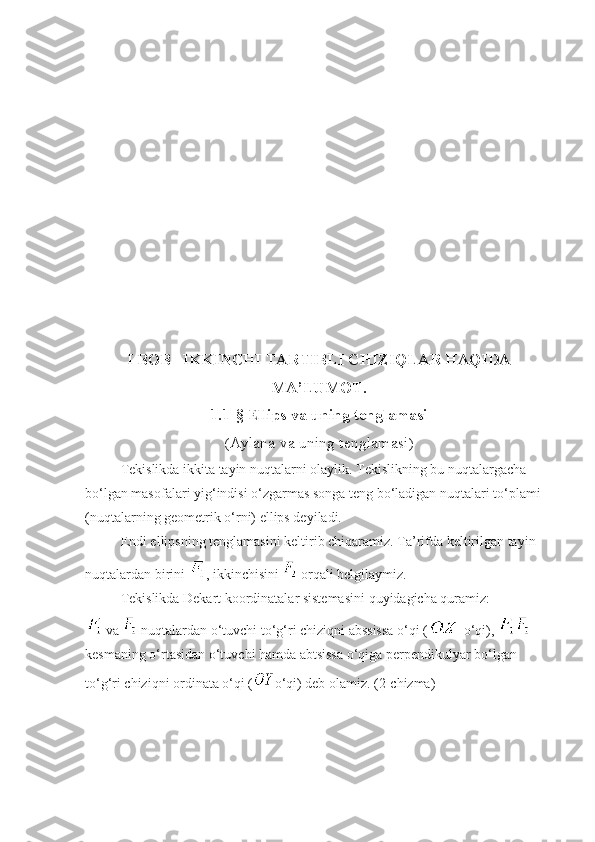 I BOB   IKKINCHI TARTIBLI CHIZIQLAR HAQIDA
MA’LUMOT.
1 .1-§  Ellips va uning tenglamasi
( Aylana va uning tenglamasi )
Tekislikda ikkita tayin nuqtalarni olaylik. Tekislikning bu nuqtalargacha 
bo‘lgan masofalari yig‘indisi o‘zgarmas songa teng bo‘ladigan nuqtalari to‘plami 
(nuqtalarning geometrik o‘rni) ellips deyiladi.
Endi ellipsning tenglamasini keltirib chiqaramiz. Ta’rifda keltirilgan tayin 
nuqtalardan birini  , ikkinchisini   orqali belgilaymiz.
Tekislikda Dekart koordinatalar sistemasini quyidagicha quramiz:
 va   nuqtalardan o‘tuvchi to‘g‘ri chiziqni abssissa o‘qi (  o‘qi),   
kesmaning o‘rtasidan o‘tuvchi hamda abtsissa o‘qiga perpendikulyar bo‘lgan 
to‘g‘ri chiziqni ordinata o‘qi ( o‘qi) deb olamiz. (2-chizma) 