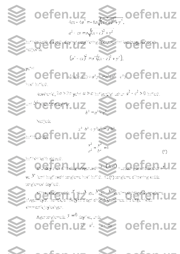  
bo‘lishi kelib chiqadi. Keyingi tenglikning ikki tomonini kvadratga ko‘tarish 
natijasida 
 
ya’ni
hosil bo‘ladi. 
Ravshanki,   ya’ni   bo‘lganligi uchun   bo‘ladi. 
Uni   bilan belgilaymiz:
.
Natijada 
 
bo‘lib, undan 
  (4)
bo‘lishi kelib chiqadi. 
Shunday qilib ellipsdagi o‘zgaruvchi   nuqtaning koordinatalari   
va   larni bog‘lovchi tenglama hosil bo‘ldi. Bu (4) tenglama ellipsning sodda 
tenglamasi deyiladi.
Ellips tenglamasida   ni –  ga,   ni –  ga almashtirilganda tenglama 
o‘zgarmaydi. Demak, ellips (yopiq egri chiziq) koordinata o‘qlariga nisbat 
simmetrik joylashgan.
Agar tenglamada   deyilsa, unda 
  