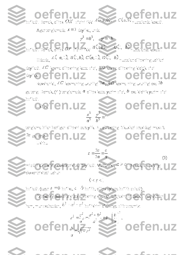 bo‘ladi. Demak, ellips   o‘qini ikki   nuqtalarda kesadi. 
Agar tenglamada 0	x	  deyilsa, unda 	
2 2	,	y b y b	 
 
bo‘ladi. Demak, ellips 	
OY  o‘qini ikki 					0, , 0,	B b D b	  nuqtalarda kesadi. 
Odatda, 	
							 , 0 , 0, , , 0 , 0,A a B b C a D b  
 nuqtalar ellipsning uchlari 
deyiladi. 	
AC  kesma ellipsning katta o‘qi,  BD
 kesma ellipsning kichik o‘qi 
deyiladi. 
Ravshanki, 	
AC  kesmaning uzunligi  2 a
,  BD
 kesma-ning uzunligi esa  2 b
 
ga teng. Demak, (4 ) tenglamada  a
 ellips katta yarim o‘qi, 	
b  esa kichik yarim o‘qi
bo‘ladi. 
Ushbu 
2 2
2 2	
1	x y
a b	
 
tenglama bilan berilgan ellipsni qaraylik. Bu ellipsning fokuslari orasidagi masofa	
2c
 ga teng.
Ushbu 	
2
2
c c
a a	
	 
  (5)
miqdor ellipsning ekssentrisiteti deyiladi. Ma’lumki,  . Demak, ellipsning 
ekssentrisiteti uchun
 
bo‘ladi. (agar   bo‘lsa,   bo‘lib, ellips aylana bo‘lib qoladi).
Ellipsning ekssentrisiteti ellipsning siqilish darajasini bildiradi. Haqiqatdan 
ham, munosabatdan,   bo‘lishini e’tiborga olib topamiz: 