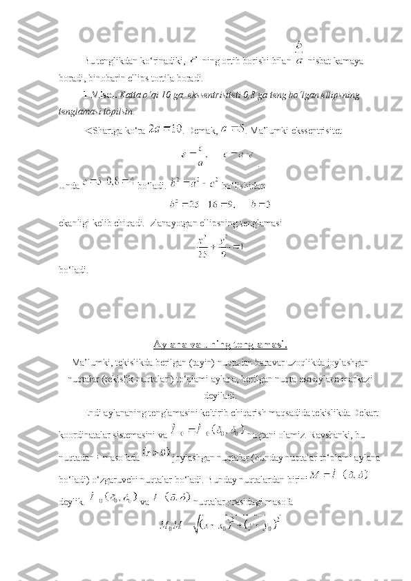 Bu tenglikdan ko‘rinadiki,   ning ortib borishi bilan   nisbat kamaya 
boradi, binobarin ellips tortila boradi.
1-Misol.   Katta o‘qi 10 ga, eksse n trisiteti 0,8 ga teng bo‘lgan ellipsning 
tenglamasi topilsin . 
◄Shartga ko‘ra  . Demak,  . Ma’lumki ekssentrisitet
 .
Unda   bo‘ladi.   bo‘lishidan 
 
ekanligi kelib chiqadi. Izlanayotgan ellipsning tenglamasi
 
bo‘ladi.
Aylana va uning tenglamasi.  
Ma’lumki, tekislikda berilgan (tayin) nuqtadan baravar uzoqlikda joylashgan
nuqtalar (tekislik nuqtalari) to‘plami aylana, berilgan nuqta esa aylana markazi
deyiladi.
Endi aylananing tenglamasini keltirib chiqarish maqsadida tekislikda Dekart 
koordinatalar sistemasini va   nuqtani olamiz. Ravshanki, bu 
nuqtadan   masofada   joylashgan nuqtalar (bunday nuqtalar to‘plami aylana
bo‘ladi) o‘zgaruvchi nuqtalar bo‘ladi. Bunday nuqtalardan birini  
deylik.   va   nuqtalar orasidagi masofa 
  