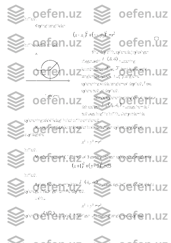 bo‘ladi. 
Keyingi tenglikdan
  (1)
bo‘lishi kelib chiqadi. 
1-chizma Shunday qilib, aylanada joylashgan 
o‘zgaruvchi   nuqtaning 
koordinatalari   va   larni bog‘lovchi 
tenglamaga keldik. Bu (1) tenglama 
aylananing sodda tenglamasi deyiladi,   esa 
aylana radiusi deyiladi. 
Demak, aylananing tenglamasi markaz 
deb atalgan   nuqtaga hamda   
radiusga bog‘liq bo‘lib, ular yordamida
aylananing tekislikdagi holati to‘liq aniqlanadi.
Xususan, markazi koordinatalar boshida bo‘lgan aylana tenglamasi 
quyidagicha 
 
bo‘ladi. 
Masalan, markazi (-1,2), radiusi 5 ga teng bo‘lgan aylananing tenglamasi 
 
bo‘ladi. 
Aylana bilan umumiy bitta   nuqtaga ega bo‘lgan to‘g‘ri chiziq 
aylanaga o‘tkazilgan urinma deyiladi. 
Ushbu
aylananing   nuqtasiga o‘tkazilgan urinmaning tenglamasi quyidagi  