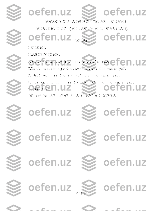 MAVZU:  O'RTA OSIYONING ANTIK DAVR
MEMORCHILIGI (MIL. AV. IV MIL. IV ASRLAR).
                                                                             REJA:
I.KIRISH.
II.ASOSIY QISM.
1.Xorazm antik davr me’morchilik madaniyati.
2.Sug’d hududining antik davr me’morchilik madaniyati.
3. Baqtiryaning antik davr me'morchiligi madaniyati.
4. Toshkent hududining antik davr me'morchiligi madaniyati.
III.XULOSA. 
IV.FOYDALANILGAN ADABIYOTLAR ROYXATI.
KIRISH 