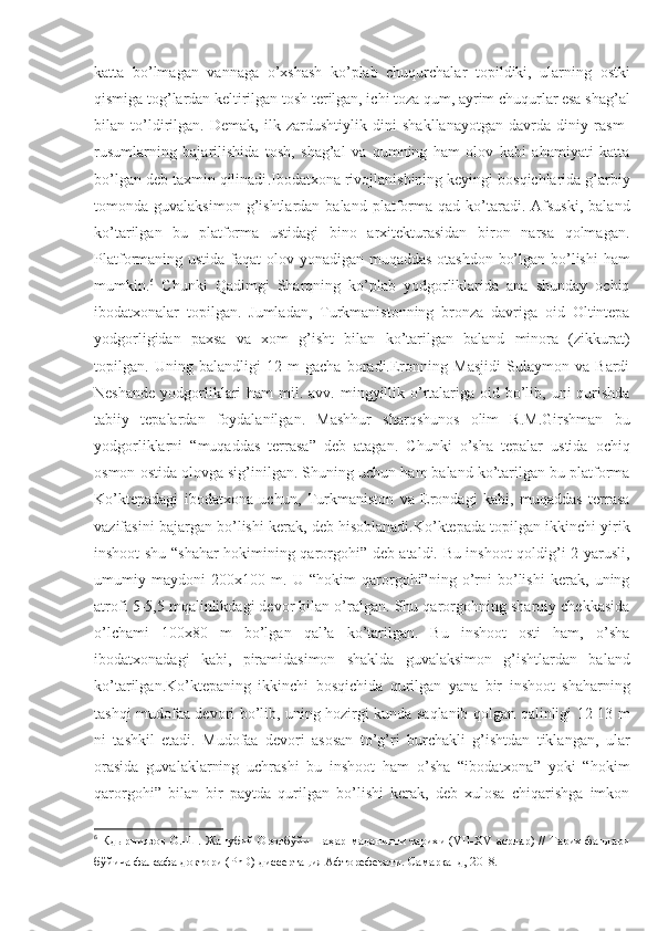 katta   bo’lmagan   vannaga   o’xshash   ko’plab   chuqurchalar   topildiki,   ularning   ostki
qismiga tog’lardan keltirilgan tosh terilgan, ichi toza qum, ayrim chuqurlar esa shag’al
bilan   to’ldirilgan.   Demak,   ilk   zardushtiylik   dini   shakllanayotgan   davrda   diniy   rasm-
rusumlarning   bajarilishida   tosh,   shag’al   va   qumning   ham   olov   kabi   ahamiyati   katta
bo’lgan  deb taxmin qilinadi .Ibodatxona rivojlanishining keyingi bosqichlarida g’arbiy
tomonda  guvalaksimon  g’ishtlardan  baland  platforma   qad  ko’taradi.  Afsuski,   baland
ko’tarilgan   bu   platforma   ustidagi   bino   arxitekturasidan   biron   narsa   qolmagan.
Platformaning ustida faqat  olov yonadigan muqaddas  otashdon bo’lgan bo’lishi  ham
mumkin. 6
  Chunki   Qadimgi   Sharqning   ko’plab   yodgorliklarida   ana   shunday   ochiq
ibodatxonalar   topilgan.   Jumladan,   Turkmanistonning   bronza   davriga   oid   Oltintepa
yodgorligidan   paxsa   va   xom   g’isht   bilan   ko’tarilgan   baland   minora   (zikkurat)
topilgan.   Uning   balandligi   12   m   gacha   boradi.Eronning   Masjidi   Sulaymon   va   Bardi
Neshande  yodgorliklari  ham  mil. avv. mingyillik o’rtalariga oid bo’lib, uni  qurishda
tabiiy   tepalardan   foydalanilgan.   Mashhur   sharqshunos   olim   R.M.Girshman   bu
yodgorliklarni   “muqaddas   terrasa”   deb   atagan.   Chunki   o’sha   tepalar   ustida   ochiq
osmon ostida olovga sig’inilgan. Shuning uchun ham baland ko’tarilgan bu platforma
Ko’ktepadagi   ibodatxona   uchun,   Turkmaniston   va   Erondagi   kabi,   muqaddas   terrasa
vazifasini bajargan bo’lishi kerak, deb hisoblanadi.Ko’ktepada topilgan ikkinchi yirik
inshoot shu “shahar hokimining qarorgohi” deb ataldi. Bu inshoot qoldig’i 2 yarusli,
umumiy   maydoni   200x100   m.   U   “hokim   qarorgohi”ning   o’rni   bo’lishi   kerak,   uning
atrofi 5-5,5 mqalinlikdagi devor bilan o’ralgan. Shu qarorgohning sharqiy chekkasida
o’lchami   100x80   m   bo’lgan   qal’a   ko’tarilgan.   Bu   inshoot   osti   ham,   o’sha
ibodatxonadagi   kabi,   piramidasimon   shaklda   guvalaksimon   g’ishtlardan   baland
ko’tarilgan.Ko’ktepaning   ikkinchi   bosqichida   qurilgan   yana   bir   inshoot   shaharning
tashqi mudofaa devori bo’lib, uning hozirgi kunda saqlanib qolgan qalinligi 12-13 m
ni   tashkil   etadi.   Mudofaa   devori   asosan   to’g’ri   burchakli   g’ishtdan   tiklangan,   ular
orasida   guvalaklarning   uchrashi   bu   inshoot   ham   o’sha   “ibodatxona”   yoki   “hokim
qarorgohi”   bilan   bir   paytda   qurilgan   bo’lishi   kerak,   deb   xulosa   chiqarishga   imkon
6
  Кдырниязов  О.-Ш. Жанубий Оролбўйи шаҳар маданияти тарихи (VII-XV асрлар) // Тарих фанлари
бўйича фалсафа доктори (PhD) диссертация Афтореферати. Самарқанд, 2018. 