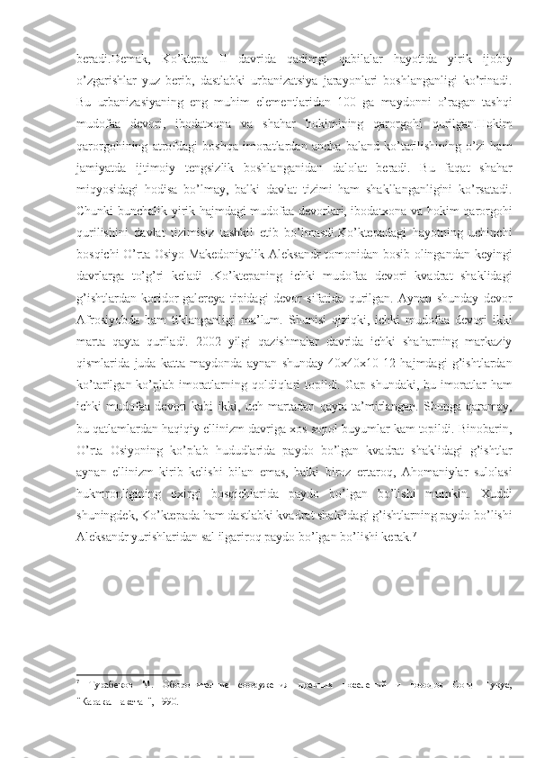 beradi.Demak,   Ko’ktepa   II   davrida   qadimgi   qabilalar   hayotida   yirik   ijobiy
o’zgarishlar   yuz   berib,   dastlabki   urbanizatsiya   jarayonlari   boshlanganligi   ko’rinadi.
Bu   urbanizasiyaning   eng   muhim   elementlaridan   100   ga   maydonni   o’ragan   tashqi
mudofaa   devori,   ibodatxona   va   shahar   hokimining   qarorgohi   qurilgan.Hokim
qarorgohining   atrofdagi   boshqa   imoratlardan   ancha   baland   ko’tarilishining   o’zi   ham
jamiyatda   ijtimoiy   tengsizlik   boshlanganidan   dalolat   beradi.   Bu   faqat   shahar
miqyosidagi   hodisa   bo’lmay,   balki   davlat   tizimi   ham   shakllanganligini   ko’rsatadi.
Chunki bunchalik yirik hajmdagi mudofaa devorlari, ibodatxona va hokim qarorgohi
qurilishini   davlat   tizimisiz   tashkil   etib   bo’lmasdi.Ko’ktepadagi   hayotning   uchinchi
bosqichi O’rta Osiyo Makedoniyalik Aleksandr tomonidan bosib olingandan keyingi
davrlarga   to’g’ri   keladi   .Ko’ktepaning   ichki   mudofaa   devori   kvadrat   shaklidagi
g’ishtlardan   koridor-galereya   tipidagi   devor   sifatida   qurilgan.   Aynan   shunday   devor
Afrosiyobda   ham   tiklanganligi   ma’lum.   Shunisi   qiziqki,   ichki   mudofaa   devori   ikki
marta   qayta   quriladi.   2002   yilgi   qazishmalar   davrida   ichki   shaharning   markaziy
qismlarida   juda   katta   maydonda   aynan   shunday   40x40x10-12   hajmdagi   g’ishtlardan
ko’tarilgan ko’plab imoratlarning qoldiqlari  topildi.   G ap shundaki, bu imoratlar ham
ichki   mudofaa   devori   kabi   ikki,   uch   martadan   qayta   ta’mirlangan.   Shunga   qaramay,
bu qatlamlardan haqiqiy ellinizm davriga xos sopol buyumlar kam topildi. Binobarin,
O’rta   Osiyoning   ko’plab   hududlarida   paydo   bo’lgan   kvadrat   shaklidagi   g’ishtlar
aynan   ellinizm   kirib   kelishi   bilan   emas,   balki   biroz   ertaroq,   Ahomaniylar   sulolasi
hukmronligining   oxirgi   bosqichlarida   paydo   bo’lgan   bo’lishi   mumkin.   Xuddi
shuningdek, Ko’ktepada ham dastlabki kvadrat shaklidagi g’ishtlarning paydo bo’lishi
Aleksandr yurishlaridan sal ilgariroq paydo bo’lgan bo’lishi kerak. 7
 
7
  Турабеков   М.   Оборонителние   сооружения   древних   поселений   и   городов   Согд   Нукус,
"Каракалпакстан", 1990. 