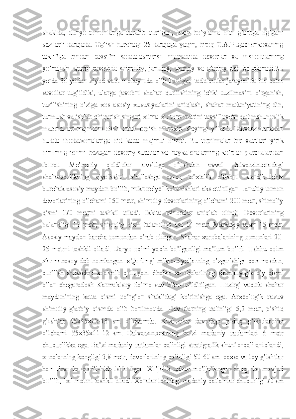 shaklda,   dunyo   tomonlariga   qaratib   qurilgan,   lekin   bo’ylama   o’qi   g’arbga   og’gani
sezilarli   darajada.   Og’ish   burchagi   25   darajaga   yaqin,   biroq   G.A.Pugachenkovaning
taklifiga   binoan   tavsifni   soddalashtirish   maqsadida   devorlar   va   inshootlarning
yo’nalishi   shartli   ravishda   shimoliy,   janubiy,   sharqiy   va   g’arbiy   deb   belgilanadi.Bu
yerda  30  yildan  ziyod  vaqt   mobaynida  olib  borilgan  tadqiqotlar  jarayonida  bir  qator
savollar   tug’ildiki,   ularga   javobni   shahar   qurilishining   ichki   tuzilmasini   o’rganish,
tuzilishining   o’ziga   xos   asosiy   xususiyatlarini   aniqlash,   shahar   madaniyatining   din,
turmush va ishlab chiqarish singari xilma-xil tomonlarini tavsiflovchi qadimshunoslik
materiallari majmuini olish orqali topish mumkin. Keyingi yillarda Dalvarzintepadan
budda   ibodatxonalariga   oid   katta   majmui   olindi.   Bu   topilmalar   bir   vaqtlari   yirik
binoning   ichini   bezagan   devoriy   suratlar   va   haykalchalarning   ko’plab   parchalaridan
iborat.   Me’moriy   qoldiqlar   tavsifiga   o’tishdan   avval   Dalvarzintepadagi
shaharsozlikning   qiyofasini   ta’riflashga   ozroq   to’xtalib   o’tishni   istardik.Uchta
burchak asosiy maydon bo’lib, mikrorelyef ko’rinishlari aks ettirilgan. Janubiy tomon
devorlarining o’lchami 150 metr, shimoliy devorlarining o’lchami 200 metr, shimoliy
qismi   170   metrni   tashkil   qiladi.   Ikkita   minoralar   aniqlab   olindi.   Devorlarining
balandligi   11   metr,   shimoliy   qism   balandligi   esa   14   metr.   Markaziy   qism   15   metr.
Asosiy maydon barcha tomondan o’rab olingan. Shahar xarobalarining tomonlari 20-
25  metrni   tashkil   qiladi.   D aryo  oqimi   yaqin   bo’lganligi   ma’lum   bo’ldi.   Ushbu   oqim
Karmanasoy deb nomlangan. «Qadimgi mikrorelyeflarning o’zgarishiga qaramasdan,
qurilish   shosselari   saqlanib   qolingan.   Shahar   xarobalarining   shimoliy-g’arbiy   qismi
bilan   chegaradosh   Karmakisoy   doimo   suv   bilan   to’ldirilgan.   Hozirgi   vaqtda   shahar
maydonining   katta   qismi   qo’rg’on   shaklidagi   ko’rinishga   ega.   Arxeologik   qazuv
shimoliy-g’arbiy   qismda   olib   borilmoqda.   Devorlarning   qalinligi   5,2   metr,   pishiq
g’ishtlar   45x45x12-13   sm   o’lchamda.   Kushonlar   davridagi   pishiq   g’ishtlarning
o’lchami   35x35x11-12   sm.   Dalvarzintepaning   ba’zi   madaniy   qatlamlari   6   metr
chuqurlikka ega. Ba’zi madaniy qatlamlar qalinligi stratigrafik shurf orqali aniqlandi,
xonalarning kengligi 2,8 metr, devorlarining qalinligi 50-60 sm. paxsa va loy g’ishtlar
ham devorlar qurilishida ishlatilgan. Xo’jalik uchun mo’ljallangan chuqurlar mavjud
bo’lib, 1x1 metrni tashkil qiladi. Xonalar ichidagi madaniy qatlamlar chuqurligi 70 sm 