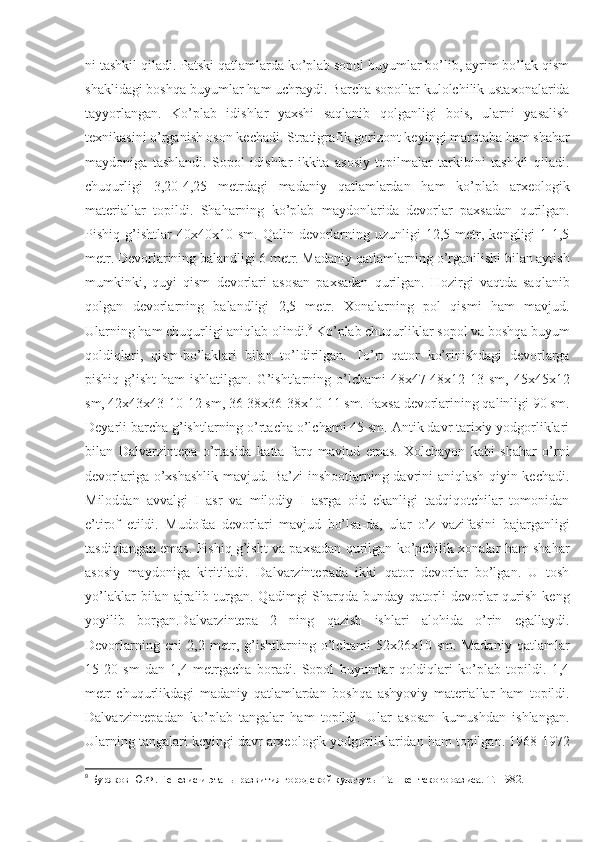 ni tashkil qiladi. Patski qatlamlarda ko’plab sopol buyumlar bo’lib, ayrim bo’lak qism
shaklidagi boshqa buyumlar ham uchraydi. Barcha sopollar kulolchilik ustaxonalarida
tayyorlangan.   Ko’plab   idishlar   yaxshi   saqlanib   qolganligi   bois,   ularni   yasalish
texnikasini o’rganish oson kechadi. Stratigrafik gorizont keyingi marotaba ham shahar
maydoniga   tashlandi.   Sopol   idishlar   ikkita   asosiy   topilmalar   tarkibini   tashkil   qiladi.
chuqurligi   3,20-4,25   metrdagi   madaniy   qatlamlardan   ham   ko’plab   arxeologik
materiallar   topildi.   Shaharning   ko’plab   maydonlarida   devorlar   paxsadan   qurilgan.
Pishiq  g’ishtlar   40x40x10  sm.  Qalin  devorlarning  uzunligi  12,5  metr,  kengligi   1-1,5
metr. Devorlarining balandligi 6 metr. Madaniy qatlamlarning o’rganilishi bilan aytish
mumkinki,   quyi   qism   devorlari   asosan   paxsadan   qurilgan.   Hozirgi   vaqtda   saqlanib
qolgan   devorlarning   balandligi   2,5   metr.   Xonalarning   pol   qismi   ham   mavjud.
Ularning ham chuqurligi aniqlab olindi. 9
 Ko’plab chuqurliklar sopol va boshqa buyum
qoldiqlari,   qism-bo’laklari   bilan   to’ldirilgan.   To’rt   qator   ko’rinishdagi   devorlarga
pishiq g’isht  ham  ishlatilgan.  G’ishtlarning o’lchami  48x47-48x12-13 sm, 45x45x12
sm, 42x43x43-10-12 sm, 36-38x36-38x10-11 sm. Paxsa devorlarining qalinligi 90 sm.
Deyarli barcha g’ishtlarning o’rtacha o’lchami 45 sm. Antik davr tarixiy yodgorliklari
bilan   D alvarzintepa   o’rtasida   katta   farq   mavjud   emas.   Xolchayon   kabi   shahar   o’rni
devorlariga o’xshashlik mavjud. Ba’zi inshootlarning davrini aniqlash qiyin kechadi.
Miloddan   avvalgi   I   asr   va   milodiy   I   asrga   oid   ekanligi   tadqiqotchilar   tomonidan
e’tirof   etildi.   Mudofaa   devorlari   mavjud   bo’lsa-da,   ular   o’z   vazifasini   bajarganligi
tasdiqlangan emas. Pishiq g’isht va paxsadan qurilgan ko’pchilik xonalar ham shahar
asosiy   maydoniga   kiritiladi.   Dalvarzintepada   ikki   qator   devorlar   bo’lgan.   U   tosh
yo’laklar  bilan  ajralib  turgan.  Qadimgi  Sharqda  bunday  qatorli   devorlar  qurish  keng
yoyilib   borgan.Dalvarzintepa   2   ning   qazish   ishlari   alohida   o’rin   egallaydi.
Devorlarning   eni   2,2   metr,   g’ishtlarning   o’lchami   52x26x10   sm.   Madaniy   qatlamlar
15-20   sm   dan   1,4   metrgacha   boradi.   Sopol   buyumlar   qoldiqlari   ko’plab   topildi.   1,4
metr   chuqurlikdagi   madaniy   qatlamlardan   boshqa   ashyoviy   materiallar   ham   topildi.
Dalvarzintepadan   ko’plab   tangalar   ham   topildi.   Ular   asosan   kumushdan   ishlangan.
Ularning tangalari keyingi davr arxeologik yodgorliklaridan ham topilgan. 1968-1972
9
  Буряков Ю.Ф. Генезис и этапы развития городской культуры Ташкентского оазиса. Т. 1982.  