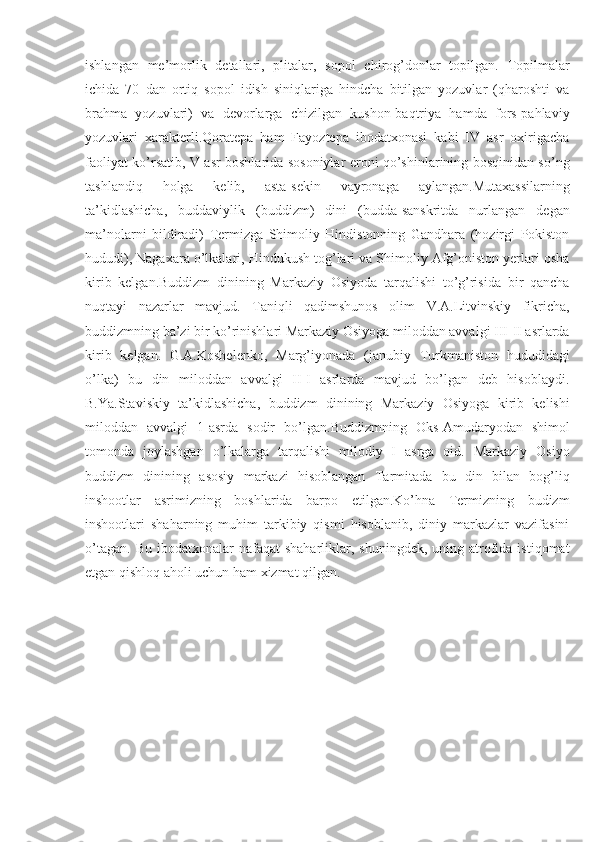 ishlangan   me’morlik   detallari,   plitalar,   sopol   chirog’donlar   topilgan.   Topilmalar
ichida   70   dan   ortiq   sopol   idish   siniqlariga   hindcha   bitilgan   yozuvlar   (qharoshti   va
brahma   yozuvlari)   va   devorlarga   chizilgan   kushon-baqtriya   hamda   fors-pahlaviy
yozuvlari   xarakterli.Qoratepa   ham   Fayoztepa   ibodatxonasi   kabi   IV   asr   oxirigacha
faoliyat ko’rsatib, V asr boshlarida sosoniylar eroni qo’shinlarining bosqinidan so’ng
tashlandiq   holga   kelib,   asta-sekin   vayronaga   aylangan.Mutaxassilarning
ta’kidlashicha,   buddaviylik   (buddizm)   dini   (budda-sanskritda   nurlangan   degan
ma’nolarni   bildiradi)   Termizga   Shimoliy   Hindistonning   Gandhara   (hozirgi   Pokiston
hududi), Nagaxara o’lkalari, Hindukush tog’lari va Shimoliy Afg’oniston yerlari osha
kirib   kelgan.Buddizm   dinining   Markaziy   Osiyoda   tarqalishi   to’g’risida   bir   qancha
nuqtayi   nazarlar   mavjud.   Taniqli   qadimshunos   olim   V.A.Litvinskiy   fikricha,
buddizmning ba’zi bir ko’rinishlari Markaziy Osiyoga miloddan avvalgi III-II asrlarda
kirib   kelgan.   G.A.Koshelenko,   Marg’iyonada   (janubiy   Turkmaniston   hududidagi
o’lka)   bu   din   miloddan   avvalgi   II-I   asrlarda   mavjud   bo’lgan   deb   hisoblaydi.
B.Ya.Staviskiy   ta’kidlashicha,   buddizm   dinining   Markaziy   Osiyoga   kirib   kelishi
miloddan   avvalgi   1-asrda   sodir   bo’lgan. B uddizmning   Oks-Amudaryodan   shimol
tomonda   joylashgan   o’lkalarga   tarqalishi   milodiy   I   asrga   oid.   Markaziy   Osiyo
buddizm   dinining   asosiy   markazi   hisoblangan   Tarmitada   bu   din   bilan   bog’liq
inshootlar   asrimizning   boshlarida   barpo   etilgan.Ko’hna   Termizning   budizm
inshootlari   shaharning   muhim   tarkibiy   qismi   hisoblanib,   diniy   markazlar   vazifasini
o’tagan.  Bu  ibodatxonalar  nafaqat   shaharliklar, shuningdek,  uning  atrofida  istiqomat
etgan qishloq aholi uchun ham xizmat qilgan.   