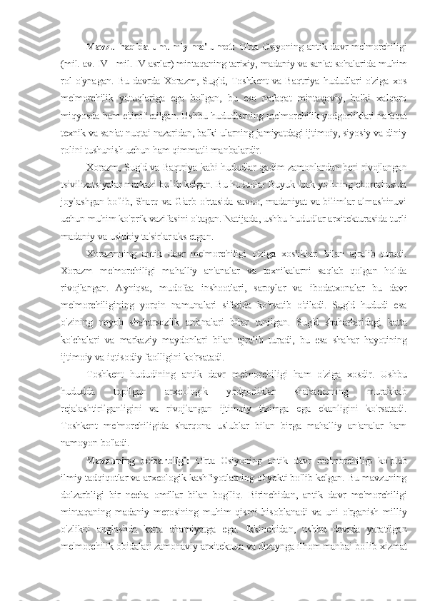 Mavzu haqida umumiy ma'lumot:   O'rta Osiyoning antik davr me'morchiligi
(mil. av. IV - mil. IV asrlar) mintaqaning tarixiy, madaniy va san'at sohalarida muhim
rol   o'ynagan.   Bu   davrda   Xorazm,   Sug'd,   Toshkent   va   Baqtriya   hududlari   o'ziga   xos
me'morchilik   yutuqlariga   ega   bo'lgan,   bu   esa   nafaqat   mintaqaviy,   balki   xalqaro
miqyosda ham e'tirof etilgan. Ushbu hududlarning me'morchilik yodgorliklari nafaqat
texnik va san'at nuqtai nazaridan, balki ularning jamiyatdagi ijtimoiy, siyosiy va diniy
rolini tushunish uchun ham qimmatli manbalardir.
Xorazm, Sug'd va Baqtriya kabi hududlar qadim zamonlardan beri rivojlangan
tsivilizatsiyalar markazi bo'lib kelgan. Bu hududlar Buyuk Ipak yo'lining chorrahasida
joylashgan bo'lib, Sharq va G'arb o'rtasida savdo, madaniyat va bilimlar almashinuvi
uchun muhim ko'prik vazifasini o'tagan. Natijada, ushbu hududlar arxitekturasida turli
madaniy va uslubiy ta'sirlar aks etgan.
Xorazmning   antik   davr   me'morchiligi   o'ziga   xosliklari   bilan   ajralib   turadi.
Xorazm   me'morchiligi   mahalliy   an'analar   va   texnikalarni   saqlab   qolgan   holda
rivojlangan.   Ayniqsa,   mudofaa   inshootlari,   saroylar   va   ibodatxonalar   bu   davr
me'morchiligining   yorqin   namunalari   sifatida   ko'rsatib   o'tiladi.   Sug'd   hududi   esa
o'zining   noyob   shaharsozlik   an'analari   bilan   tanilgan.   Sug'd   shaharlaridagi   katta
ko'chalari   va   markaziy   maydonlari   bilan   ajralib   turadi,   bu   esa   shahar   hayotining
ijtimoiy va iqtisodiy faolligini ko'rsatadi.
Toshkent   hududining   antik   davr   me'morchiligi   ham   o'ziga   xosdir.   Ushbu
hududda   topilgan   arxeologik   yodgorliklar   shaharlarning   murakkab
rejalashtirilganligini   va   rivojlangan   ijtimoiy   tizimga   ega   ekanligini   ko'rsatadi.
Toshkent   me'morchiligida   sharqona   uslublar   bilan   birga   mahalliy   an'analar   ham
namoyon bo'ladi.
Mavzuning   dolzarbligi:   O'rta   Osiyoning   antik   davr   me'morchiligi   ko'plab
ilmiy tadqiqotlar va arxeologik kashfiyotlarning obyekti bo'lib kelgan. Bu mavzuning
dolzarbligi   bir   necha   omillar   bilan   bog'liq.   Birinchidan,   antik   davr   me'morchiligi
mintaqaning   madaniy   merosining   muhim   qismi   hisoblanadi   va   uni   o'rganish   milliy
o'zlikni   anglashda   katta   ahamiyatga   ega.   Ikkinchidan,   ushbu   davrda   yaratilgan
me'morchilik obidalari zamonaviy arxitektura va dizaynga ilhom manbai bo'lib xizmat 