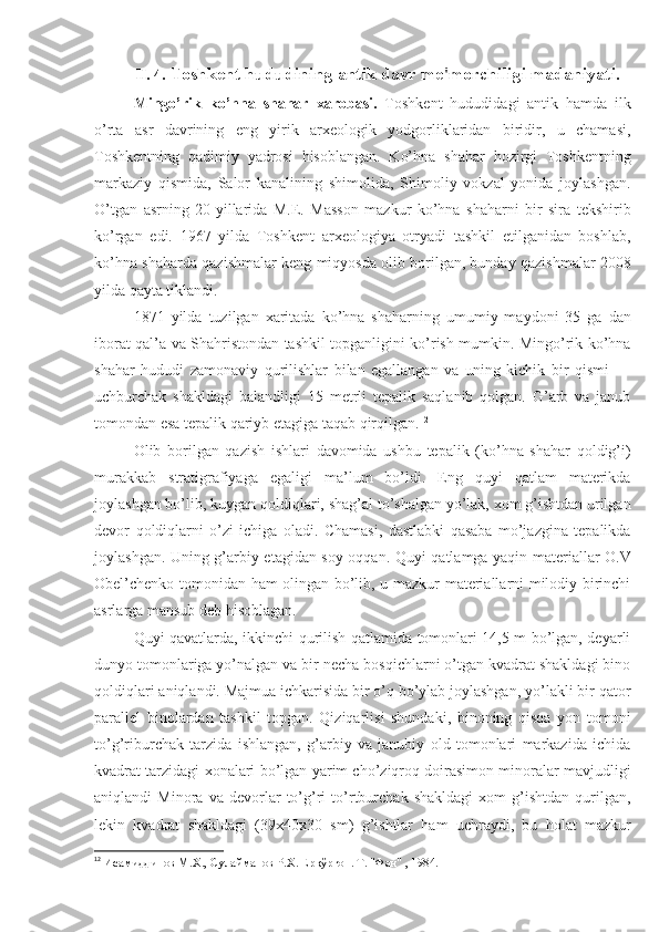 II. 4.  Toshkent hududining antik davr me'morchiligi madaniyati.
Mingo’rik   ko’hna   shahar   xarobasi.   Toshkent   hududidagi   antik   hamda   ilk
o’rta   asr   davrining   eng   yirik   arxeologik   yodgorliklaridan   biridir,   u   chamasi,
Toshkentning   qadimiy   yadrosi   hisoblangan.   Ko’hna   shahar   hozirgi   Toshkentning
markaziy   qismida,   Salor   kanalining   shimolida,   Shimoliy   vokzal   yonida   joylashgan.
O’tgan   asrning   20-yillarida   M.E.   Masson   mazkur   ko’hna   shaharni   bir   sira   tekshirib
ko’rgan   edi.   1967   yilda   Toshkent   arxeologiya   otryadi   tashkil   etilganidan   boshlab,
ko’hna shaharda qazishmalar keng miqyosda olib borilgan, bunday qazishmalar 2008
yilda qayta tiklandi.
1871   yilda   tuzilgan   xaritada   ko’hna   shaharning   umumiy   maydoni   35   ga   dan
iborat qal’a va Shahristondan tashkil topganligini ko’rish mumkin. Mingo’rik ko’hna
shahar   hududi   zamonaviy   qurilishlar   bilan   egallangan   va   uning   kichik   bir   qismi   —
uchburchak   shakldagi   balandligi   15   metrli   tepalik   saqlanib   qolgan.   G’arb   va   janub
tomondan esa tepalik qariyb etagiga taqab qirqilgan. 12
Olib   borilgan   qazish   ishlari   davomida   ushbu   tepalik   (ko’hna   shahar   qoldig’i)
murakkab   stratigrafiyaga   egaligi   ma’lum   bo’ldi.   Eng   quyi   qatlam   materikda
joylashgan bo’lib,  k uygan qoldiqlari, shag’al to’shalgan yo’lak, xom g’ishtdan urilgan
devor   q oldiqlarni   o’zi   ichiga   oladi.   Chamasi,   dastlabki   qasaba   mo’jazgina   tepalikda
joylashgan. Uning g’arbiy etagidan soy oqqan. Quyi qatlamga yaqin materiallar O.V
Obel’chenko tomonidan ham olingan bo’lib, u mazkur materiallarni milodiy birinchi
asrlarga mansub deb hisoblagan.
Quyi qavatlarda, ikkinchi qurilish qatlamida tomonlari 14,5 m bo’lgan, deyarli
dunyo tomonlariga yo’nalgan va bir necha bosqichlarni o’tgan kvadrat shakldagi bino
qoldiqlari aniqlandi. Majmua ichkarisida bir o’q bo’ylab joylashgan, yo’lakli bir qator
parallel   binolardan   tashkil   topgan.   Qiziqarlisi   shundaki,   binoning   qisqa   yon   tomoni
to’g’riburchak   tarzida   ishlangan,   g’arbiy   va   janubiy   old   tomonlari   markazida   ichida
kvadrat tarzidagi xonalari bo’lgan yarim cho’ziqroq doirasimon minoralar mavjudligi
aniqlandi   Minora   va   devorlar   to’g’ri   to’rtburchak   shakldagi   xom   g’ishtdan   qurilgan,
lekin   kvadrat   shakldagi   (39x40x30   sm)   g’ishtlar   ham   uchraydi,   bu   holat   mazkur
12
  Исамиддинов М.Х., Сулайманов Р.Х. Ерқўрғон. Т. "Фан" , 1984. 