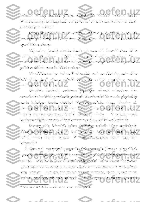 inshootni   milodiy   dastlabki   yillarga   mansub,   deb   hisoblash   imkonini   beradi.
Minoralar   asosiy   devorlarga   taqab   qurilganki,   bu  ham   antik  davr   istehkomlar   qurish
an’analariga mos keladi. 
Sharqiy   devor   etagida   er   osti   xonasiga   kiraverish   yoki,   ehtimol,   suvga   olib
boradigan   yo’l   borligi   ani q landi,   biro q   xozirgi   va q tda   bu   yer   toshlar   va   kesaklar
uyumi bilan  q oplangan.
Majmuaning   janubiy   q ismida   sharqiy   minoraga   olib   boruvchi   qis q a   dahliz
ochildi.   Janubiy   old   tomon   bo’ylab   olib   borilgan   izlanishlar   natijasida   cho’kkan
arksimon qoplamali kengligi 3 metr  bo’lgan binoga o’tish yo’li  ochildi. Keyinchalik
yo’lak va dahlizni paxsa bo’laklari qoplagan. 
Mingo’ri k da   topilgan   inshoot   Shoshtepadagi   xoch   parraklarining   yarim   doira
ko’rinishidan   farqli   o’laroq,   go’yoki   chorbarmoq   qurilish   printsipining   yanada
rivojlangan tarzi hisoblanadi. 
Mingo’rik   kvadradli,   xochsimon   joylashgan   minorali   muhtasham   bino
tomonlaridan har birining markazida yarim cho’ziq minoralari bir muncha g’ayrioddiy
tarzda   joylashgan   kvadrat   shakldagi   ikki   qavat   qal’adan   iborat.   Binoning   tub
qismidagi   topilmalar   majmuasi   hamda   to’ldirindilarning   xususiyatiga   ko’ra   inshoot
maishiy   ahamiyat   kasb   etgan.   Shunisi   qiziqarliki,   milodiy   I—IV   asrlarda   mayda
kvadrat va to’g’ri to’rtburchakli istehkomlarning vujudga kelishi xarakterlaridir. 
Shunday   qilib,   Mingo’rik   ko’xna   shaxrining   saqlanib   kolgan   xarobalarida
o’tkazilgan   qazishmalar   bu   erning   aholi   tomonidan   o’zlashtirilishi   uzoq   va   jadal
bo’lib,   milodiy   birinchi   asrlardan   VIII   asr   o’rtalarigacha   davom   etganligini
ko’rsatadi. 13
2.   Qovunchi   madaniyati   yodgorliklarini   arxeologik   jihatdan   o’rganilishi.
Qovunchi madaniyati yodgorliklari birinchi bor 1934 yilda G.V.Grigoryev tomonidan
topilgan. Hozirgi kunda Qovunchi arxeologik kompleksi Toshkent vohasining yuzdan
ortiq yodgorliklarida uchraydi. Bu degani, Qovunchi madaniyati aholisi voha bo’ylab
keng   tarqalgan.   Ular   Qovunchitepadan   tashqari   Chordara,   Qanqa,   Qavardon   va
boshqa   qator   yodgorliklarda   uchraydi.   G.V.Grigoryev   o’z   davrida   Qovunchi
13
  Исамиддинов М.Х. Сополга битилган тарих. Т. "Фан", 1993. 