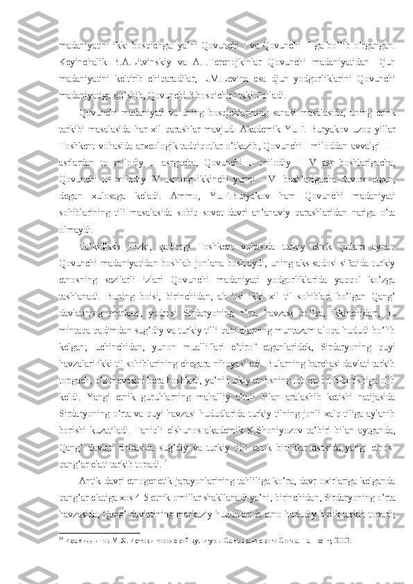 madaniyatini   ikki   bosqichga:   ya’ni   Qovunchi   I   va   Qovunchi   II   ga   bo’lib   o’rgangan.
Keyinchalik   B.A.Litvinskiy   va   A.I.Terenojkinlar   Qovunchi   madaniyatidan   Djun
madaniyatini   keltirib   chiqaradilar,   L.M.Levina   esa   djun   yodgorliklarini   Qovunchi
madaniyatiga qo’shib, Qovunchi 3 bosqichini taklif qiladi.
Qovunchi   madaniyati   va   uning   bosqichlarining   sanasi   masalasida,   uning   etnik
tarkibi   masalasida   har   xil   qarashlar   mavjud.   A kademik   Yu.F.   Buryakov   uzoq   yillar
Toshkent vohasida arxeologik tadqiqotlar o’tkazib ,   Qovunchi   I   miloddan avvalgi II-I
asrlardan   to   milodiy   II   asrgacha,   Qovunchi   II   milodiy   II-IV   asr   boshlarigacha,
Qovunchi   III   milodiy   IV   asrning   ikkinchi   yarmi   –   VI   boshlarigacha   davom   etgan,
degan   xulosaga   keladi.   Ammo,   Yu.F.Buryakov   ham   Qovunchi   madaniyati
sohiblarining   tili   masalasida   sobiq   sovet   davri   an’anaviy   qarashlaridan   nariga   o’ta
olmaydi.
Ta’kidlash   joizki,   qadimgi   Toshkent   vohasida   turkiy   etnik   qatlam   aynan
Qovunchi  madaniyatidan boshlab  jonlana boshlaydi,  uning aks  sadosi  sifatida turkiy
etnosning   sezilarli   izlari   Qovunchi   madaniyati   yodgorliklarida   yaqqol   ko’zga
tashlanadi.   Buning   boisi,   birinchidan,   aholisi   ikki   xil   til   sohiblari   bo’lgan   Qang’
davlatining   markazi,   yadrosi   Sirdaryoning   o’rta   havzasi   bo’lsa,   ikkinchidan,   bu
mintaqa qadimdan sug’diy va turkiy tilli qabilalarning muntazam aloqa hududi bo’lib
kelgan;   uchinchidan,   yunon   mualliflari   e’tirof   etganlaridek,   Sirdaryoning   quyi
havzalari ikki til sohiblarining chegara nihoyasi edi. Bularning barchasi davlati tarkib
topgach, o’z mevasini bera boshladi, ya’ni turkiy etnosning tobora ortib borishiga olib
keldi.   Yangi   etnik   guruhlarning   mahalliy   aholi   bilan   aralashib   ketishi   natijasida
Sirdaryoning o’rta va quyi havzasi hududlarida turkiy tilning jonli xalq tiliga aylanib
borishi   kuzatiladi.   Taniqli   elshunos   akademik   K.Shoniyozov   ta’biri   bilan   aytganda,
Qang’   davlati   doirasida   sug’diy   va   turkiy   tilli   etnik   birliklar   asosida   yangi   etnos-
qang’ar elati tarkib topadi. 14
Antik davri etnogenetik jarayonlarining tahliliga ko’ra, davr oxirlariga kelganda
qang’ar elatiga xos 4-5 etnik omillar shakllanadi ya’ni, birinchidan, Sirdaryoning o’rta
havzasida, Qang’ davlatining markaziy hududlarida etno-hududiy birlik tarkib topadi;
14
  Исамиддинов М.Х. Истоки городской культур ы Самаркандского Согда. Ташкент, 2002. 