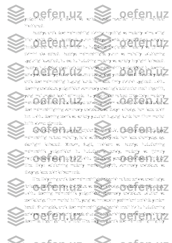 yodgorliklari   o'zining   texnik   va   san'at   nuqtai   nazaridan   qimmatli   manbalar
hisoblanadi.
Baqtriya   antik   davr   me'morchiligi   o'zining   noyobligi   va   madaniy   xilma-xilligi
bilan   ajralib   turadi.   Baqtriyada   yunon-baqtriya   davrida   bunyod   etilgan   saroylar,
ibodatxonalar   va   boshqa   binolar   bu   hududning   rivojlangan   madaniy   va   ijtimoiy
tizimini   aks   ettiradi.   Baqtriya   me'morchiligida   yunon   va   mahalliy   uslublarning
uyg'unligi   kuzatiladi,   bu   esa   bu   hududning   madaniy   va   san'atiy   boyligini   ko'rsatadi.
Baqtriya hududidagi arxeologik topilmalar va me'morchilik yodgorliklari bu davrning
tarixiy va madaniy jihatlarini chuqurroq tushunishga yordam beradi. O'rta Osiyoning
antik   davr   me'morchiligi   bugungi   kunda   ham   katta   ilmiy   qiziqish   uyg'otadi.   Ushbu
davrning arxitektura yodgorliklari zamonaviy arxeologik tadqiqotlar orqali o'rganilib,
yangi   ma'lumotlar   kashf   etilmoqda.   Bu   yodgorliklar   nafaqat   O'rta   Osiyo   madaniy
merosining bir qismi, balki insoniyat tarixining muhim sahifasini tashkil etadi. Antik
davr   me'morchiligining   zamonaviy   arxitektura   va   dizayn   sohasiga   ham   katta   ta'siri
bor.   Ushbu   davrning   texnik   va   san'atiy   yutuqlari   bugungi   kunda   ham   ilhom   manbai
bo'lib xizmat qilmoqda.
Ushbu   kurs   ishining   asosiy   natijalaridan   biri   shuki,   O'rta   Osiyoning   antik   davr
me'morchiligi   nafaqat   mahalliy,   balki   xalqaro   miqyosda   ham   katta   ahamiyatga   ega
ekanligini   ko'rsatadi.   Xorazm,   Sug'd,   Toshkent   va   Baqtriya   hududlarining
me'morchilik   yodgorliklari   bu   hududlarning   tarixiy,   madaniy   va   ijtimoiy
rivojlanishining   yaqqol   dalilidir.   Ushbu   hududlarda   yaratilgan   arxitektura   obidalari
O'rta   Osiyo   xalqlarining   madaniy   merosini   boyitib,   zamonaviy   arxitektura   va
dizaynga katta ta'sir ko'rsatmoqda.
O'rta Osiyoning antik davr me'morchiligini o'rganish nafaqat tarix va arxeologiya
fanlariga, balki zamonaviy arxitektura va dizayn sohasiga ham katta ahamiyatga ega.
Ushbu   davrning   me'morchilik   yodgorliklari   zamonaviy   arxitektura   uslublari   va
texnikalariga ilhom manbai bo'lib, yangi va innovatsion yechimlarni topishda yordam
beradi.  Shuningdek,   antik  davr  me'morchiligini   o'rganish  orqali   biz  bu  hududlarning
tarixiy va madaniy jihatlarini yanada chuqurroq tushunishimiz mumkin. Kurs ishining
davomida o'rganilgan ma'lumotlar O'rta Osiyoning antik davr me'morchiligining boy 