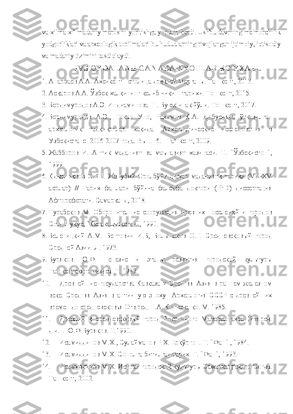 va xilma-xil madaniy merosini yoritishga yordam berdi. Ushbu davrning me'morchilik
yodgorliklari va arxeologik topilmalari bu hududlarning rivojlangan ijtimoiy, iqtisodiy
va madaniy tizimini tasdiqlaydi. 
IV.FOYDALANIL GAN ADABIYOTLAR RO`YXATI.
1. Анарбаев А.А. Ахсикент  -  столица древней Ферган ы. Ташкент, 2013.
2. Асқаров А.А. Ўзбек халқининг келиб чиқиш тарихи. Тошкент, 2015.  
3. Бердимуродов А.Э. Индиаминова Ш. Буюк ипак йўли. Тошкент, 2017.
4. Бердимуродов   А.Э.,   Токао   Уно,   Рахимов   К.А.   Добусияда   ўтказилган
археологик   тадқиқотлар   ҳақида.   Археологические   исследования   в
Узбекистане  2006-2007 года. Вып. -6. - Ташкент, 2009.
5. Жабборов   И.   Антик   маданият   ва   маънавият   хазинаси.   Т.   "Ўзбекистон",
1999.
6. Кдырниязов   О.-Ш.   Жанубий   Оролбўйи   шаҳар   маданияти   тарихи   (VII-XV
асрлар)   //   Тарих   фанлари   бўйича   фалсафа   доктори   (PhD)   диссертация
Афтореферати. Самарқанд, 2018.
7. Турабеков   М.   Оборонителние   сооружения   древних   поселений   и   городов
Согд Нукус, "Каракалпакстан", 1990.
8. Беленицкий   А.М.   Бентович   И.Б,   Большаков   О.Г.   Средневековый   город
Средней Азии. Л. 1973. 
9. Буряков   Ю.Ф.   Генезис   и   этапы   развития   городской   культуры
Ташкентского оазиса. Т. 1982. 
10. Древнейшие   государства   Кавказа   и   Средняя   Азия   в   раннем   железном
веке.   Средняя   Азия   в   античную   эпоху     Археология   СССР   с   древнейших
времен до средневековья Отв.ред. Г.А. Кошеленко. М. 1985.
11. Древний   и   средневековый   город   Восточного   Мавераннахра   Отв.ред.
д.и.н. Ю.Ф.Буряков. Т.1990. 
12. Исамиддинов М.Х., Сулайманов Р.Х. Ерқўрғон.  Т. "Фан"  , 1984.
13. Исамиддинов М.Х. Сополга битилган тарих.  Т. "Фан",  1993.
14. Исамиддинов М.Х. Истоки городской культур ы Самаркандского Согда.
Ташкент, 2002. 