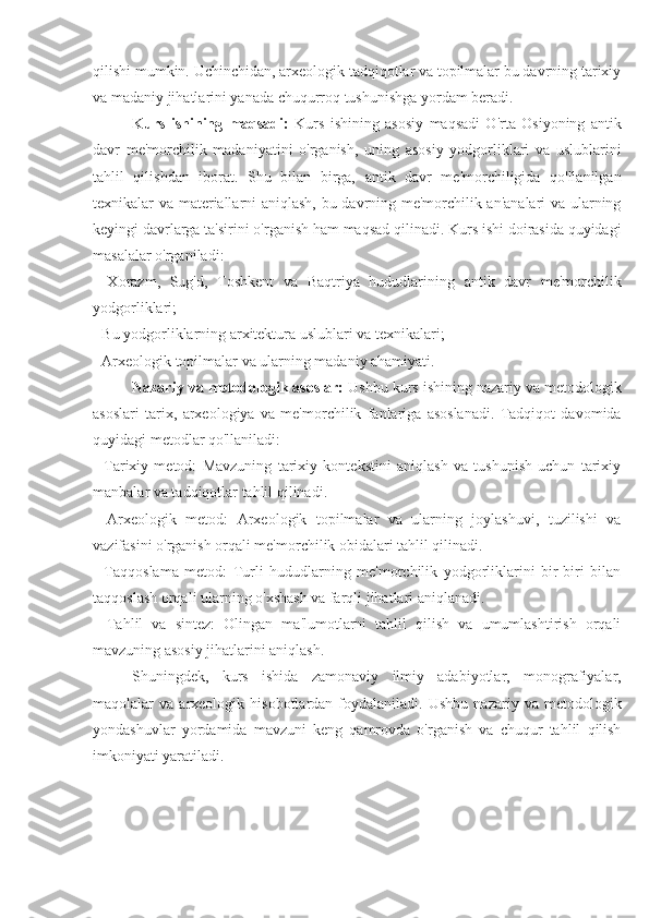 qilishi mumkin. Uchinchidan, arxeologik tadqiqotlar va topilmalar bu davrning tarixiy
va madaniy jihatlarini yanada chuqurroq tushunishga yordam beradi.
Kurs   ishining   maqsadi:   Kurs   ishining   asosiy   maqsadi   O'rta   Osiyoning   antik
davr   me'morchilik   madaniyatini   o'rganish,   uning   asosiy   yodgorliklari   va   uslublarini
tahlil   qilishdan   iborat.   Shu   bilan   birga,   antik   davr   me'morchiligida   qo'llanilgan
texnikalar va materiallarni aniqlash, bu davrning me'morchilik an'analari  va ularning
keyingi davrlarga ta'sirini o'rganish ham maqsad qilinadi. Kurs ishi doirasida quyidagi
masalalar o'rganiladi:
-   Xorazm,   Sug'd,   Toshkent   va   Baqtriya   hududlarining   antik   davr   me'morchilik
yodgorliklari;
- Bu yodgorliklarning arxitektura uslublari va texnikalari;
- Arxeologik topilmalar va ularning madaniy ahamiyati.
Nazariy va metodologik asoslar:  Ushbu kurs ishining nazariy va metodologik
asoslari   tarix,   arxeologiya   va   me'morchilik   fanlariga   asoslanadi.   Tadqiqot   davomida
quyidagi metodlar qo'llaniladi:
-   Tarixiy   metod:   Mavzuning   tarixiy   kontekstini   aniqlash   va   tushunish   uchun   tarixiy
manbalar va tadqiqotlar tahlil qilinadi.
-   Arxeologik   metod:   Arxeologik   topilmalar   va   ularning   joylashuvi,   tuzilishi   va
vazifasini o'rganish orqali me'morchilik obidalari tahlil qilinadi.
-   Taqqoslama   metod:   Turli   hududlarning   me'morchilik   yodgorliklarini   bir-biri   bilan
taqqoslash orqali ularning o'xshash va farqli jihatlari aniqlanadi.
-   Tahlil   va   sintez:   Olingan   ma'lumotlarni   tahlil   qilish   va   umumlashtirish   orqali
mavzuning asosiy jihatlarini aniqlash.
Shuningdek,   kurs   ishida   zamonaviy   ilmiy   adabiyotlar,   monografiyalar,
maqolalar   va   arxeologik  hisobotlardan   foydalaniladi.   Ushbu   nazariy   va  metodologik
yondashuvlar   yordamida   mavzuni   keng   qamrovda   o'rganish   va   chuqur   tahlil   qilish
imkoniyati yaratiladi. 