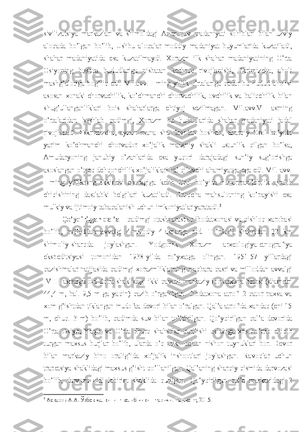 sivilizatsiya   markazlari   va   shimoldagi   Andronov   madaniyati   sohiblari   bilan   uzviy
aloqada   bo’lgan   bo’lib,   Ushbu   aloqalar   moddiy   madaniyat   buyumlarida   kuzatiladi,
shahar   madaniyatida   esa   kuzatilmaydi.   Xorazm   ilk   shahar   madaniyatining   O’rta
Osiyoning   boshqa   hududlariga   nisbatan   kechroq   rivojlanishi,   fikrimizcha,   aholi
mashg’ulotiga   bog’liq   edi.   Mil.avv.   I   ming   yillik   o’rtalariga   qadar   bu   hudud   aholisi
asosan   xonaki   chorvachilik,   ko’chmanchi   chorvachilik,   ovchilik   va   baliqchilik   bilan
shug’ullanganliklari   bois   shaharlarga   ehtiyoj   sezilmagan.   Mil.avv.VI   asrning
o’rtalaridan   boshlab   qadimgi,   Xorazm   bu   hududlarida   shahar   madaniyati   jadal
rivojlanadi.   Fikrimizcha,   aynan   mana   shu   davrdan   boshlab,   Sharqiy   Orol   bo’yida
yarim   ko’chmanchi   chorvador   xo’jalik   madaniy   shakli   ustunlik   qilgan   bo’lsa,
Amudaryoning   janubiy   o’zanlarida   esa   yuqori   darajadagi   sun’iy   sug’orishga
asoslangan o’troq dehqonchilik xo’jaliklari hal qiluvchi ahamiyatga ega edi. Mil. avv.
I   ming   yillikning   ikkinchi   choragiga   kelib   Orol   bo’yida   hunarmandchilik   ajralib
chiqishining   dastlabki   belgilari   kuzatiladi.   Ortiqcha   mahsulotning   ko’payishi   esa
mulkiy va ijtimoiy tabaqalanish uchun imkoniyatlar yaratadi. 2
Qo’yqirilgan  qal’a   -   qadimgi   otashparastlar   ibodatxonasi   va   qishloq   xarobasi
bo’lib,   milloddan   avvalgi   4-milodiy   4-asrlarga   oid.   To’rtko’l   shahridan   22   km
shimoliy-sharqda   joylashgan.   Yodgorlik   Xorazm   arxeologiya-etnografiya
ekspeditsiyasi   tomonidan   1938-yilda   ro’yxatga   olingan.   1951-57   yillardagi
qazishmalar natijasida qadimgi xorazmliklarning maqbara-qasri va milloddan avvalgi
IV-III asrlarga oid doira shaklidagi ikki qavatli markaziy ibodatxona binosi (diametri
44,4   m,   bal.   9,5   m   ga   yaqin)   qazib   o’rganilgan.   Ibodatxona   atrofi   2   qator   paxsa   va
xom g’ishtdan tiklangan mudofaa devori bilan o’ralgan. Qal’a atrofida xandaq (eni 15
m,   chuq.   3   m)   bo’lib,   qadimda   suv   bilan   to’ldirilgan.   Qo’yqirilgan   qal’a   devorida
O’rta   Osiyo,   Yaqin   va   O’rta   Sharq   shaharlar   qurilishi   uslubiga   xos   bo’rtib   chiqib
turgan   maxsus   burjlar   bo’lib,   ularda   o’q   otish   uchun   nishon   tuynuklari   bor.   Devor
bilan   markaziy   bino   oralig’ida   xo’jalik   inshootlari   joylashgan.   Ravoqlar   uchun
trapetsiya shaklidagi maxsus g’isht qo’llanilgan.  Qal’aning sharqiy qismida darvozasi
bo’lib,   darvoza   oldi   labirint   shaklida   qurilgan.   Qo’yqirilgan   qal’a   markazidagi   2
2
  Асқаров А.А. Ўзбек халқининг келиб чиқиш тарихи. Тошкент, 2015.   