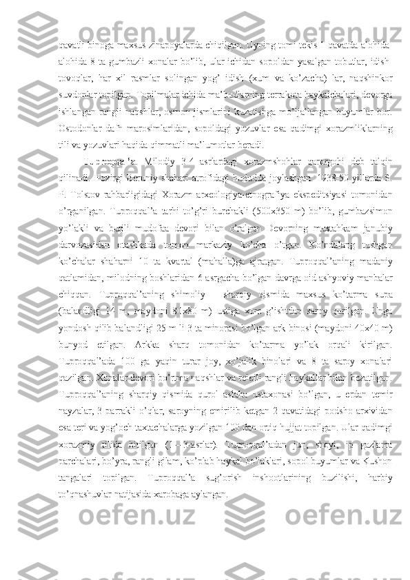 qavatli binoga maxsus zinapoyalarda chiqilgan. Uyning tomi tekis 1-qavatda alohida-
alohida 8 ta gumbazli  xonalar  bo’lib, ular  ichidan sopoldan  yasalgan  tobutlar, idish-
tovoqlar,   har   xil   rasmlar   solingan   yog’   idish   (xum   va   ko’zacha)   lar,   naqshinkor
suvdonlar topilgan. Topilmalar ichida ma’budlarning terrakota haykalchalari, devorga
ishlangan   rangli   naqshlar,   osmon   jismlarini   kuzatishga   mo’ljallangan   buyumlar   bor.
Ostodonlar   dafn   marosimlaridan,   sopoldagi   yozuvlar   esa   qadimgi   xorazmliklarning
tili va yozuvlari haqida qimmatli ma’lumotlar beradi.
Tuproqqal’a .   Milodiy   3-4   asrlardagi   xorazmshohlar   qarorgohi   deb   talqin
qilinadi. Ho zirgi   Beruniy shahar i   atrofidagi  hududda joylashgan. 1938-50 yillarda S.
P.   Tolstov   rahbarligidagi   Xorazm   arxeologiya-etnografiya   ekspeditsiyasi   tomonidan
o’rganilgan.   Tuproqqal’a   tarhi   to’g’ri   burchakli   (500x350   m)   bo’lib,   gumbazsimon
yo’lakli   va   burjli   mudofaa   devori   bilan   o’ralgan   Devorning   mustahkam   jan ubiy
d arvozasidan   otashkada   tomon   markaziy   ko’cha   o’tgan.   Ko’ndalang   tushgan
ko’chalar   shaharni   10   ta   kvartal   (mahalla)ga   ajratgan.   Tuproqqal’a ning   madaniy
qatlamidan, milodning boshlaridan 6-a sr gacha bo’lgan davrga oid ashyoviy manbalar
chiqqan.   Tuproqqal’a ning   shim oliy   -   sharqiy   qismida   maxsus   ko’tarma   supa
(bal andligi   14   m,   maydoni   80 x 80   m)   ustiga   xom   g’ishtdan   saroy   qurilgan.   Unga
yondosh qilib bal andligi  25 m li 3 ta minorasi bo’lgan ark binosi (mayd oni  40x40 m)
bunyod   etilgan.   Arkka   sharq   tomonidan   ko’tarma   yo’lak   orqali   kirilgan.
Tuproqqal’a da   100   ga   yaqin   turar   joy,   xo’jalik   binolari   va   8   ta   saroy   xonalari
qazilgan. Xonalar devori bo’rtma naqshlar va relefli rangli haykallar bilan bezatilgan.
Tuproqqal’aning   sharqiy   qismida   qurol   aslaha   ustaxonasi   bo’lgan,   u   erdan   temir
nayzalar,   3   parrakli   o’qlar,   saroyning   emirilib   ketgan   2-qavatidagi   podsho   arxividan
esa teri va yog’och taxtachalarga yozilgan 100 dan ortiq hujjat topilgan. Ular qadimgi
xorazmiy   tilida   bitilgan   (1—3-a sr lar).   Tuproqqal’adan   jun,   shoyi,   ip   gazlama
parchalari, bo’yra, rangli gilam, ko’plab haykal bo’laklari, sopol buyumlar va Kushon
tangalari   topilgan.   Tuproqqal’a   sug’orish   inshootlarining   buzilishi,   harbiy
to’qnashuvlar natijasida xarobaga aylangan. 