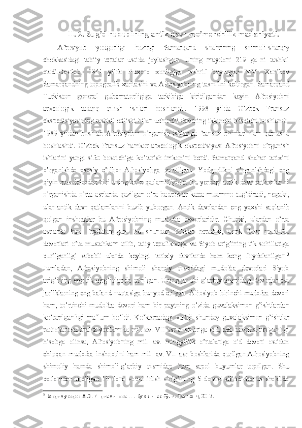 II. 2. Sug’d hududining antik davr me’morchilik madaniyati.
Afrosiyob   yodgorligi   hozirgi   Samarqand   shahrining   shimoli-sharqiy
chekkasidagi   tabiiy   tepalar   ustida   joylashgan.   Uning   maydoni   219   ga   ni   tashkil
etadi. Dastlab,   1841   yilda   Buxoro   xonligiga   tashrif   buyurgan   N.V.   Xanikov
Samarqandning topografik xaritasini va Afrosiyobning tasnifini keltirgan. Samarqand
Turkiston   general   gubernatorligiga   tarkibiga   kiritilgandan   keyin   Afrosiyobni
arxeologik   tadqiq   qilish   ishlari   boshlandi..   1998   yilda   O’zbek   Fransuz
ekspedisiyasining tashkil etilishi bilan uchinchi davrning ikkinchi bosqichi boshlandi.
1989   yildan   boshlab   Afrosiyobni   o’rganish   ishlariga   fransuz   olimlari   ham   qatnasha
boshlashdi.   O’zbek   Fransuz   hamkor   arxeologik   ekspedisiyasi   Afrosiyobni   o’rganish
ishlarini   yangi   sifat   bosqichiga   ko’tarish   imkonini   berdi.   Samarqand   shahar   tarixini
o’rganishda   asosiy   e’tibor   Afrosiyobga   qaratilgan.   Yodgorlikni   o’rganishdagi   eng
qiyin masalalardan biri uning ko’p qatlamliligidir. Bu yerdagi antik davr qatlamlarini
o’rganishda  o’rta  asrlarda  qazilgan o’ra badroblar  katta  muammo tug’diradi,  negaki,
ular   antik   davr   qatlamlarini   buzib   yuborgan.   Antik   davrlardan   eng   yaxshi   saqlanib
qolgan   inshoatlar   bu   Afrosiyobning   mudofaa   devorlaridir.   Chunki,   ulardan   o’rta
asrlarda   ham   foydalanilgan.   Bu   shundan   dalolat   beradiki,   antik   davr   mudofaa
devorlari   o’ta   mustahkam   qilib,   taiiy   tepaliklarga   va   Siyob   arig’ining   tik   sohillariga
qurilganligi   sababli   ularda   keyingi   tarixiy   davrlarda   ham   keng   foydalanilgan. 3
Jumladan,   Afrosiyobning   shimoli   sharqiy   qismidagi   mudofaa   devorlari   Siyob
arig’ining eng tik qirg’iqlarida qurilgan. Uning janubi g’arbiy qismidagi devorlar esa
jarliklarning eng baland nuqtasiga bunyod etilgan. Afrosiyob birinchi mudofaa devori
ham,   to’rtinchi   mudofaa   devori   ham   bir   paytning   o’zida   guvalaksimon   g’ishtlardan
ko’tarilganligi   ma’lum   bo’ldi.   Ko’ktepadagi   xuddi   shunday   guvalaksimon   g’ishtlar
radiokarbon analiz yordamida mil. av. VII asr boshlariga oid, deb davrlashtirilganligi
hisobga   olinsa,   Afrosiyobning   mil.   av.   mingyillik   o’rtalariga   oid   devori   ostidan
chiqqan   mudofaa   inshootini   ham   mil.   av.   VII   asr   boshlarida   qurilgan.Afrosiyobning
shimoliy   hamda   shimoli-g’arbiy   qismidan   ham   sapol   buyumlar   top il gan.   Shu
qatlamdan   topilgan   10   dona   sopol   idish   sinig’ining   5   donasi   silindr-konus   shaklida
3
  Бердимуродов А.Э. Индиаминова Ш. Буюк ипак йўли. Тошкент, 2017. 