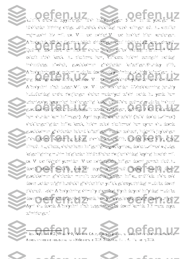 kulollik   charxida   tayyorlangan   idish   bo’lsa,   qolgan   5   tasi   qo’lda   yasalgan   va
idishlardan   birining   sirtiga   uchburchak   shaklidagi   naqsh   solingan   edi.   Bu   sopollar
majmuasini   biz   mil.   av.   VIII   asr   oxirlari-VII   asr   boshlari   bilan   sanalangan .
Afrosiyobda   bundan   ilgariroq   ishlab   chiqarilgan   sopol   idishlar   juda   kam   uchraydi.
Qadimgi   davr   qatlamlari   orasida   shahar   hokimi   qal’asi   ostidagi   platformani   ham
eslatib   o’tish   kerak.   Bu   platforma   ham,   Ko’ktepa   hokimi   qarorgohi   ostidagi
inshootlarga   o’xshab,   guvalaksimon   g’ishtlardan   ko’tarilgan.Shunday   qilib,
Afrosiyobning quyi  qatlami  mudofaa devori  oddiy lo’mboz uslubida  ko’tarilgan. Bu
eng   qadimgi   devor   bo’lib,   mil.   av.   VIII   asrning   ikkinchi   yarmidan   boshlab   butun
Afrosiyobni   o’rab   turgan.Mil.   av.   VII   asr   boshlaridan   O’zbekistonning   janubiy
hududlaridagi   ancha   rivojlangan   shahar   madaniyati   ta’siri   ostida   bu   yerda   ham
urbanizasiya   jarayonlari   boshlanganligi   kuzatiladi.   O’sha   qadimgi   mudofaa   inshooti
guvalaksimon   g’ishtlar   bilan   monolit   tarzda   ko’tarilgan,   qalinligi   7-8   m   (balandligi
ham   shundan   kam   bo’lmagan).   Ayni   paytda,   shahar   tarkibi   (balki   davlat   tuzilmasi)
shakllanganligidan   bo’lsa   kerak,   hokim   qalasi   platformasi   ham   aynan   shu   davrda
guvalaksimon  g’ishtlardan  baland  ko’tarilgan.  Bundan  tashqari, hokimlik  joylashgan
o’sha   akropol   shaharning   boshqa   qismlaridan   ajratilib,   alohida   devor   bilan   o’rab
olinadi. Bu, albatta, shahar barpo bo’lganligining va ayniqsa, davlat tuzilmasi vujudga
kelganligining muhim belgilardan biridir.Shahar rivojlanishidagi keyingi bosqich mil.
av.   VI   asr   ikkinchi   yarmidan   IV   asr   oxirlarigacha   bo’lgan   davrni   qamrab   oladi.Bu
davrda   shahar   mudofaa   devorlari   qayta   ta’mirlanadi.   Ilgarigi   mudofaa   devori
guvalaksimon   g’ishtlardan   monolit   tarzda   ko’tarilgan   bo’lsa,   endilikda   o’sha   eski
devor ustidan to’g’ri burchakli g’ishtlar bilan yo’lak-galereya tipidagi mudofaa devori
tiklanadi. Lekin Afrosiyobning shimoliy qismidagi Siyob daryosi bo’yidagi mudofaa
devori paxsadan ko’tarilgan va bu yerda ham yo’lak-galereya tipidagi devor qurilgan.
Ayni   shu   davrda   Afrosiyobni   o’rab   turgan   mudofaa   devori   kamida   2-3   marta   qayta
ta’mirlangan. 4
4
  Бердимуродов А.Э., Токао Уно, Рахимов К.А. Добусияда ўтказилган археологик тадқиқотлар ҳақида.
Археологические исследования в Узбекистане  2006-2007 года. Вып. -6. - Ташкент, 2009. 