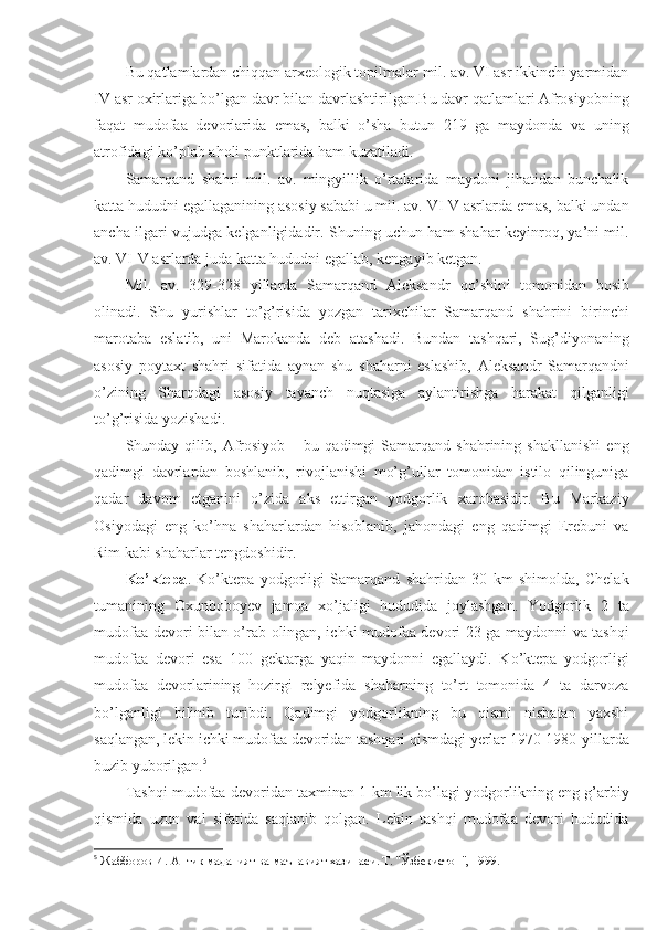 Bu qatlamlardan chiqqan arxeologik topilmalar mil. av. VI asr ikkinchi yarmidan
IV asr oxirlariga bo’lgan davr bilan davrlashtirilgan.Bu davr qatlamlari Afrosiyobning
faqat   mudofaa   devorlarida   emas,   balki   o’sha   butun   219   ga   maydonda   va   uning
atrofidagi ko’plab aholi punktlarida ham kuzatiladi.
Samarqand   shahri   mil.   av.   mingyillik   o’rtalarida   maydoni   jihatidan   bunchalik
katta hududni egallaganining asosiy sababi u mil. av. VI-V asrlarda emas, balki undan
ancha ilgari vujudga kelganligidadir. Shuning uchun ham shahar keyinroq, ya’ni mil.
av. VI-V asrlarda juda katta hududni egallab, kengayib ketgan.
Mil.   av.   329-328   yillarda   Samarqand   Aleksandr   qo’shin i   tomonidan   bosib
olinadi.   Shu   yurishlar   to’g’risida   yozgan   tarixchilar   Samarqand   shahrini   birinchi
marotaba   eslatib,   uni   Marokanda   deb   atashadi.   Bundan   tashqari,   Sug’diyonaning
asosiy   poytaxt   shahri   sifatida   aynan   shu   shaharni   eslashib,   Aleksandr   Samarqandni
o’zining   Sharqdagi   asosiy   tayanch   nuqtasiga   aylantirishga   harakat   qilganligi
to’g’risida yozishadi.
Shunday  qilib,   Afrosiyob   –  bu   qadimgi   Samarqand  shahrining   shakllanishi   eng
qadimgi   davrlardan   boshlanib,   rivojlanishi   mo’g’ullar   tomonidan   istilo   qilinguniga
qadar   davom   etganini   o’zida   aks   ettirgan   yodgorlik   xarobasidir.   Bu   Markaziy
Osiyodagi   eng   ko’hna   shaharlardan   hisoblanib,   jahondagi   eng   qadimgi   Erebuni   va
Rim kabi shaharlar tengdoshidir.
Ko’ktepa .   Ko’ktepa   yodgorligi   Samarqand   shahridan   30   km   shimolda,   Chelak
tumanining   Oxunboboyev   jamoa   xo’jaligi   hududida   joylashgan.   Yodgorlik   2   ta
mudofaa devori bilan o’rab olingan, ichki mudofaa devori 23 ga maydonni va tashqi
mudofaa   devori   esa   100   gektarga   yaqin   maydonni   egallaydi.   Ko’ktepa   yodgorligi
mudofaa   devorlarining   hozirgi   relyefida   shaharning   to’rt   tomonida   4   ta   darvoza
bo’lganligi   bilinib   turibdi.   Qadimgi   yodgorlikning   bu   qismi   nisbatan   yaxshi
saqlangan, lekin ichki mudofaa devoridan tashqari qismdagi yerlar 1970-1980-yillarda
buzib yuborilgan. 5
Tashqi mudofaa devoridan taxminan 1 km lik bo’lagi yodgorlikning eng g’arbiy
qismida   uzun   val   sifatida   saqlanib   qolgan.   Lekin   tashqi   mudofaa   devori   hududida
5
  Жабборов И. Антик маданият ва маънавият хазинаси. Т. "Ўзбекистон", 1999. 