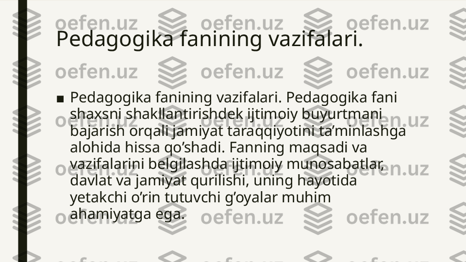 Pedagogika fanining vazifalari. 
■ Pedagogika fanining vazifalari. Pedagogika fani 
shaxsni shakllantirishdek ijtimoiy buyurtmani 
bajarish orqali jamiyat taraqqiyotini ta’minlashga 
alohida hissa qo’shadi. Fanning maqsadi va 
vazifalarini belgilashda ijtimoiy munosabatlar, 
davlat va jamiyat qurilishi, uning hayotida 
yetakchi o’rin tutuvchi g’oyalar muhim 
ahamiyatga ega.  