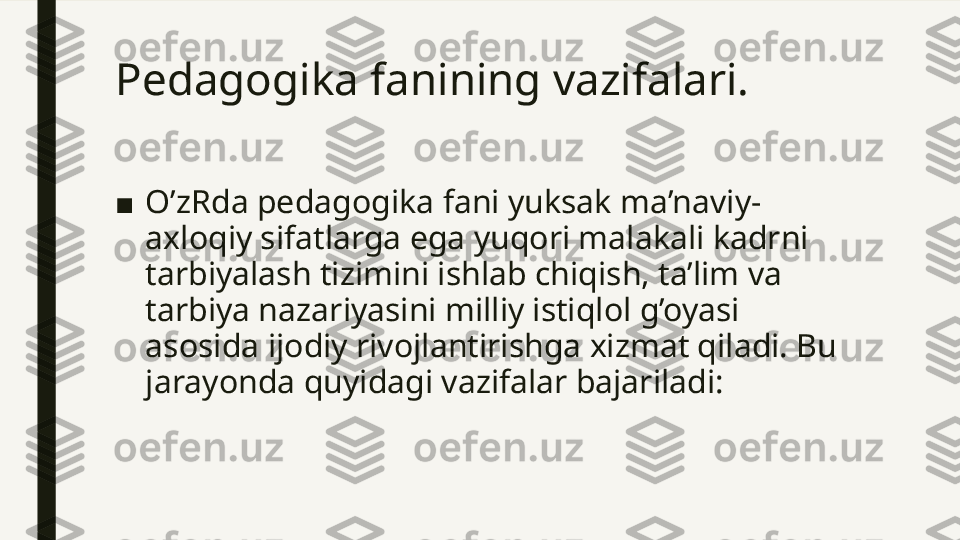 Pedagogika fanining vazifalari. 
■ O’zRda pedagogika fani yuksak ma’naviy-
axloqiy sifatlarga ega yuqori malakali kadrni 
tarbiyalash tizimini ishlab chiqish, ta’lim va 
tarbiya nazariyasini milliy istiqlol g’oyasi 
asosida ijodiy rivojlantirishga xizmat qiladi. Bu 
jarayonda quyidagi vazifalar bajariladi:  